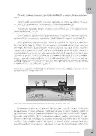U2
65Qualidade da água para abastecimento público
As companhias públicas de tratamento de água têm como atribuição a distribuição
da água tratada em larga escala, de modo que compete a elas se ocupar de todos os
procedimentos técnicos, evidentemente de acordo com legislação específica vigente.
Contudo, essa realidade não é verificada em todas as regiões e localidades do país.
Portanto, admite-se a utilização de recursos de alcance puramente local, até mesmo
caseiros, especialmente quando o serviço de abastecimento convencional está
ausente ou deficiente. A Figura 2.4 mostra um exemplo de miniestação de tratamento
Fonte: <http://www.brasworld.net/site/projetos/poluicao-das-aguas/>. Acesso em: 6 dez. 2015.
Figura 2.3 | Esquema simplificado do processo natural de autodepuração de um rio
contaminado por dejetos industriais
- filtração: todas as impurezas e partículas sólidas são separadas da água através de
filtros.
- desinfecção: normalmente feita com aplicação de cloro ou ozônio em dose
recomendada, para eliminar microrganismos causadores de doenças.
- fluoretação: aplicação de flúor em dose recomendada para prevenção de cáries,
principalmente em crianças.
-correçãodepH:aplica-secertaquantidadedecalhidratadaoucarbonatodesódio,
visando corrigir o pH da água e preservar os encanamentos da rede de distribuição.
Outro parâmetro importante para avaliar a qualidade da água é a Demanda
Bioquímica de Oxigênio (DBO), definida como a quantidade de oxigênio, expressa
em mg/L, necessária para degradar material orgânico na água, como efluentes
domésticos e industriais. Quanto maior é a quantidade destes efluentes, maior é a
quantidade de oxigênio consumido, a ponto de faltar oxigênio para as formas de vida
aquáticas. A própria Natureza, porém, se encarrega de restabelecer o status anterior,
se o processo de contaminação for interrompido ou afastado, fenômeno chamado de
autodepuração, que recupera o índice de teor de oxigênio original por meio de plantas
e fitoplânctons, como mostra a Figura 2.3.
 