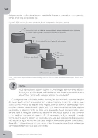 U2
66 Qualidade da água para abastecimento público
Fonte: <http://www.ufrrj.br/institutos/if/lmbh/pdf/Artigo_educa%C3%A7%C3%A3o_ambiental/morex05.pdf>. Acesso em: 6
dez. 2015.
Figura 2.4 | Construção uma miniestação de tratamento de água caseira
Reflita
Que repercussões podem ocorrer se uma estação de tratamento de água
for forçada a interromper suas atividades sem haver uma substituição à
altura? Que riscos serão trazidos à saúde da população?
O planejamento e o estabelecimento de estações de tratamento e análise da água
de menor porte podem se constituir em uma necessidade crescente, uma vez que
a água já virou motivo de disputa entre nações, além de diminuir a sobrecarga sobre
estações convencionais de maior porte, visto que, no caso destas sofrerem alguma
paralisação, o abastecimento de toda uma população ficará comprometido. Vale
lembrar que as estações alternativas devem ser encaradas apenas e tão somente
como medidas emergenciais, quando não há tratamento de água na região, mas de
forma alguma alguma podem ser ignoradas, uma vez que boa parcela da população
não dispõe de água tratada, em que pese a legislação brasileira garantir o seu acesso.
A questão continua aberta aos interessados em projetar novas estações de tratamento
com respaldo técnico e aval das autoridades.
de água caseira, confeccionada com materiais facilmente encontrados, como panelas,
rolhas, areia fina, areia grossa etc.
 