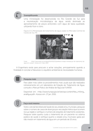 U2
67Qualidade da água para abastecimento público
A Engenharia existe para procurar e achar soluções, principalmente quando a
finalidade é conciliar a Natureza e o equilíbrio ambiental às necessidades humanas.
Exemplificando
Uma miniestação foi desenvolvida no Rio Grande do Sul para
a neutralização microbiológica da água, sendo destinada ao
aproveitamento de poços profundos com água de baixa qualidade,
utilizando flúor e cloro.
Fonte: <http://caiomotta.com.br/blog/2014/05/22/prefeitura-instala-miniestacao-de-tratamento-de-
agua-em-caxias/>. Acesso em: 6 dez. 2015.
Figura 2.5 | Miniestação de tratamento de água usada no Mercado Central de
Caxias do Sul, RS
Pesquise mais
Para saber mais sobre os procedimentos mais usuais que são realizados
rotineiramente em um laboratório de Estação de Tratamento de Água,
consulte o Manual Prático de Análise de Água da FUNASA.
Disponível em: <http://www.funasa.gov.br/site/wp-content/files_mf/eng_
analAgua.pdf>. Acesso em: 27 jan. 2016.
Faça você mesmo
Visite o site da Secretaria de Saúde do seu estado e/ou município, pesquise
sobre o número de casos de doenças por veiculação hídrica que ocorrem
na sua região e verifique o número de estações de tratamento existentes.
Pesquise sobre quanto custa o tratamento de um paciente no sistema
público de saúde e verifique quanto o estado e/ou município gasta por
não investir em tratamento de água em um período de 10 anos.
 