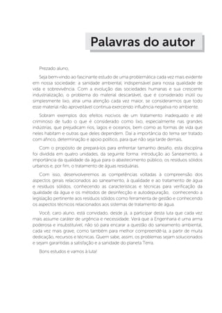 Palavras do autor
Prezado aluno,
Seja bem-vindo ao fascinante estudo de uma problemática cada vez mais evidente
em nossa sociedade: a sanidade ambiental, indispensável para nossa qualidade de
vida e sobrevivência. Com a evolução das sociedades humanas e sua crescente
industrialização, o problema do material descartável, que é considerado inútil ou
simplesmente lixo, atrai uma atenção cada vez maior, se considerarmos que todo
esse material não aproveitável continua exercendo influência negativa no ambiente.
Sobram exemplos dos efeitos nocivos de um tratamento inadequado e até
criminoso de tudo o que é considerado como lixo, especialmente nas grandes
indústrias, que prejudicam rios, lagos e oceanos, bem como as formas de vida que
neles habitam e outras que deles dependem. Daí a importância do tema ser tratado
com afinco, determinação e apoio político, para que não seja tarde demais.
Com o propósito de prepará-los para enfrentar tamanho desafio, esta disciplina
foi dividida em quatro unidades, da seguinte forma: introdução ao Saneamento, a
importância da qualidade da água para o abastecimento público, os resíduos sólidos
urbanos e, por fim, o tratamento de águas residuárias.
Com isso, desenvolveremos as competências voltadas à compreensão dos
aspectos gerais relacionados ao saneamento, à qualidade e ao tratamento de água
e resíduos sólidos, conhecendo as características e técnicas para verificação da
qualidade da água e os métodos de desinfecção e autodepuração, conhecendo a
legislação pertinente aos resíduos sólidos como ferramenta de gestão e conhecendo
os aspectos técnicos relacionados aos sistemas de tratamento de água.
Você, caro aluno, está convidado, desde já, a participar desta luta que cada vez
mais assume caráter de urgência e necessidade. Verá que a Engenharia é uma arma
poderosa e insubstituível, não só para encarar a questão do saneamento ambiental,
cada vez mais grave, como também para melhor compreendê-la, a partir de muita
dedicação, recursos e técnicas. Quem sabe, assim, os problemas sejam solucionados
e sejam garantidas a satisfação e a sanidade do planeta Terra.
Bons estudos e vamos à luta!
 