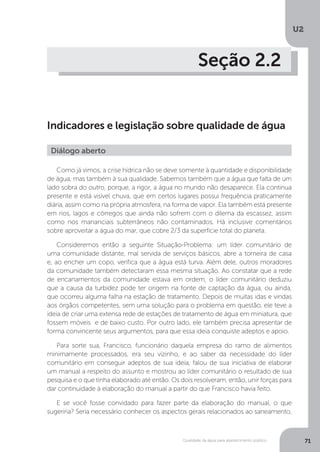 U2
71Qualidade da água para abastecimento público
Seção 2.2
Indicadores e legislação sobre qualidade de água
Como já vimos, a crise hídrica não se deve somente à quantidade e disponibilidade
de água, mas também à sua qualidade. Sabemos também que a água que falta de um
lado sobra do outro, porque, a rigor, a água no mundo não desaparece. Ela continua
presente e está visível chuva, que em certos lugares possui frequência praticamente
diária, assim como na própria atmosfera, na forma de vapor. Ela também está presente
em rios, lagos e córregos que ainda não sofrem com o dilema da escassez, assim
como nos mananciais subterrâneos não contaminados. Há inclusive comentários
sobre aproveitar a água do mar, que cobre 2/3 da superfície total do planeta.
Consideremos então a seguinte Situação-Problema: um líder comunitário de
uma comunidade distante, mal servida de serviços básicos, abre a torneira de casa
e, ao encher um copo, verifica que a água está turva. Além dele, outros moradores
da comunidade também detectaram essa mesma situação. Ao constatar que a rede
de encanamentos da comunidade estava em ordem, o líder comunitário deduziu
que a causa da turbidez pode ter origem na fonte de captação da água, ou ainda,
que ocorreu alguma falha na estação de tratamento. Depois de muitas idas e vindas
aos órgãos competentes, sem uma solução para o problema em questão, ele teve a
ideia de criar uma extensa rede de estações de tratamento de água em miniatura, que
fossem móveis e de baixo custo. Por outro lado, ele também precisa apresentar de
forma convincente seus argumentos, para que essa ideia conquiste adeptos e apoio.
Para sorte sua, Francisco, funcionário daquela empresa do ramo de alimentos
minimamente processados, era seu vizinho, e ao saber da necessidade do líder
comunitário em conseguir adeptos de sua ideia, falou de sua iniciativa de elaborar
um manual a respeito do assunto e mostrou ao líder comunitário o resultado de sua
pesquisa e o que tinha elaborado até então. Os dois resolveram, então, unir forças para
dar continuidade à elaboração do manual a partir do que Francisco havia feito.
E se você fosse convidado para fazer parte da elaboração do manual, o que
sugeriria? Seria necessário conhecer os aspectos gerais relacionados ao saneamento,
Diálogo aberto
 
