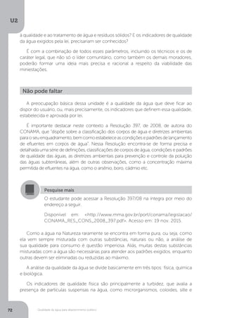U2
72 Qualidade da água para abastecimento público
A preocupação básica dessa unidade é a qualidade da água que deve ficar ao
dispor do usuário, ou, mais precisamente, os indicadores que definem essa qualidade,
estabelecida e aprovada por lei.
É importante destacar neste contexto a Resolução 397, de 2008, de autoria do
CONAMA, que “dispõe sobre a classificação dos corpos de água e diretrizes ambientais
paraoseuenquadramento,bemcomoestabeleceascondiçõesepadrõesdelançamento
de efluentes em corpos de água”. Nessa Resolução encontra-se de forma precisa e
detalhada uma série de definições, classificações de corpos de água, condições e padrões
de qualidade das águas, as diretrizes ambientais para prevenção e controle da poluição
das águas subterrâneas, além de outras observações, como a concentração máxima
permitida de efluentes na água, como o arsênio, boro, cádmio etc.
Como a água na Natureza raramente se encontra em forma pura, ou seja, como
ela vem sempre misturada com outras substâncias, naturais ou não, a análise de
sua qualidade para consumo é questão imperiosa. Aliás, muitas destas substâncias
misturadas com a água são necessárias para atender aos padrões exigidos, enquanto
outras devem ser eliminadas ou reduzidas ao máximo.
A análise da qualidade da água se divide basicamente em três tipos: física, química
e biológica.
Os indicadores de qualidade física são principalmente a turbidez, que avalia a
presença de partículas suspensas na água, como microrganismos, coloides, silte e
Não pode faltar
Pesquise mais
O estudante pode acessar a Resolução 397/08 na íntegra por meio do
endereço a seguir.
Disponível em: <http://www.mma.gov.br/port/conama/legislacao/
CONAMA_RES_CONS_2008_397.pdf>. Acesso em: 19 nov. 2015.
à qualidade e ao tratamento de água e resíduos sólidos? E os indicadores de qualidade
da água exigidos pela lei, precisariam ser conhecidos?
É com a combinação de todos esses parâmetros, incluindo os técnicos e os de
caráter legal, que não só o líder comunitário, como também os demais moradores,
poderão formar uma ideia mais precisa e racional a respeito da viabilidade das
miniestações.
 