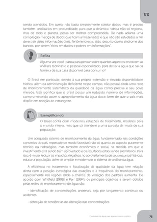 U2
75Qualidade da água para abastecimento público
sendo atendidos. Em suma, não basta simplesmente coletar dados, mas é preciso
também analisá-los em profundidade, para que a dinâmica hídrica não só regional,
mas de todo o planeta, possa ser melhor compreendida. De nada adianta uma
compilação maciça de dados que ficam armazenados e que não são estudados a fim
de extrair deles informações úteis, fenômeno este, aliás, descrito como síndrome dos
bancos, por serem “ricos em dados e pobres em informações”.
O Brasil em particular, devido à sua própria extensão e elevada disponibilidade
hídrica, além da administração deficiente nesse campo, não possui ainda uma rede
de monitoramento sistemático da qualidade da água como precisa e seu povo
merece. Isso significa que o Brasil possui um reduzido número de informações,
comprometendo assim o aproveitamento da água doce, bem de que o país mais
dispõe em relação ao estrangeiro.
Um adequado sistema de monitoramento da água, fundamentado nas condições
concretas do país, repercute de modo favorável não só quanto ao aspecto puramente
técnico ou hidrológico, mas também econômico e social, na medida em que o
investimento está sendo bem aproveitado e os resultados estão sendo satisfatórios. Para
isso,émisterreduzir osimpactosnegativosnoaproveitamentode seusrecursoshídricos,
educar a população, além de ampliar e modernizar o sistema de análise da água.
A eficiência no tratamento e fiscalização da qualidade da água tem relação
direta com a posição estratégica das estações e a frequência do monitoramento,
especialmente nas regiões onde a chance de violação dos padrões aumenta. De
acordo com Whitfield (1998) e Parr (1994), os principais objetivos a serem obtidos
pelas redes de monitoramento de água são:
- identificação de concentrações anormais, seja por lançamento contínuo ou
acidentes
- detecção de tendências de alteração das concentrações
Reflita
Alguma vez você parou para pensar sobre quantos aspectos envolvem as
análises técnicas e o pessoal especializado, para deixar a água que sai da
torneira de sua casa disponível para consumo?
Exemplificando
O Brasil conta com modernas estações de tratamento, modelos para
o mundo inteiro, mas que só atendem a uma parcela diminuta de sua
população.
 