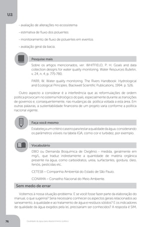 U2
76 Qualidade da água para abastecimento público
- avaliação de alterações no ecossistema
- estimativa de fluxo dos poluentes
- monitoramento de fluxo de poluentes em eventos
- avaliação geral da bacia.
Outro aspecto a considerar é a interferência que as reformulações de ordem
política provocam no sistema hidrológico do país, especialmente durante as transições
de governos e, consequentemente, nas mudanças da política voltada a esta área. Em
outras palavras, a sustentabilidade financeira de um projeto varia conforme a política
nacional vigente.
Pesquise mais
Sobre os artigos mencionados, ver: WHITFIELD, P. H. Goals and data
collection designs for water quality monitoring. Water Resources Bulletin,
v. 24, n. 4, p. 775-780.
PARR, W. Water quality monitoring. The Rivers Handbook: Hydrological
and Ecological Principles. Blackwell Scientific Publications, 1994. p. 526.
Faça você mesmo
Estabeleçaumcritériocaseiroparatestaraqualidadedaágua,considerando
os parâmetros visíveis na tabela IQA, como cor e turbidez, por exemplo.
Vocabulário
DBO ou Demanda Bioquímica de Oxigênio - medida, geralmente em
mg/L, que traduz indiretamente a quantidade de matéria orgânica
presente na água, como carboidratos, ureia, surfactantes, gordura, óleo,
fenóis, pesticidas etc.
CETESB – Companhia Ambiental do Estado de São Paulo.
CONAMA – Conselho Nacional do Meio Ambiente.
Sem medo de errar
Voltemos à nossa situação-problema: E se você fosse fazer parte da elaboração do
manual, o que sugeriria? Seria necessário conhecer os aspectos gerais relacionados ao
saneamento, à qualidade e ao tratamento de água e resíduos sólidos? E os indicadores
de qualidade da água exigidos pela lei, precisariam ser conhecidos? A resposta é SIM,
 