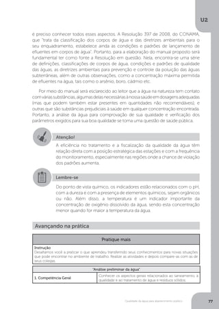 U2
77Qualidade da água para abastecimento público
é preciso conhecer todos esses aspectos. A Resolução 397 de 2008, do CONAMA,
que “trata da classificação dos corpos de água e das diretrizes ambientais para o
seu enquadramento, estabelece ainda as condições e padrões de lançamento de
efluentes em corpos de água”. Portanto, para a elaboração do manual proposto será
fundamental ter como fonte a Resolução em questão. Nela, encontra-se uma série
de definições, classificações de corpos de água, condições e padrões de qualidade
das águas, as diretrizes ambientais para prevenção e controle da poluição das águas
subterrâneas, além de outras observações, como a concentração máxima permitida
de efluentes na água, tais como o arsênio, boro, cádmio etc.
Por meio do manual será esclarecido ao leitor que a água na natureza tem contato
comváriassubstâncias,algumasdelasnecessáriasànossasaúdeemdosagensadequadas
(mas que podem também estar presentes em quantidades não recomendáveis), e
outras que são substâncias prejudiciais à saúde em qualquer concentração encontrada.
Portanto, a análise da água para comprovação de sua qualidade e verificação dos
parâmetros exigidos para sua boa qualidade se torna uma questão de saúde pública.
Atenção!
A eficiência no tratamento e a fiscalização da qualidade da água têm
relação direta com a posição estratégica das estações e com a frequência
do monitoramento, especialmente nas regiões onde a chance de violação
dos padrões aumenta.
Lembre-se
Do ponto de vista químico, os indicadores estão relacionados com o pH,
com a dureza e com a presença de elementos químicos, sejam orgânicos
ou não. Além disso, a temperatura é um indicador importante da
concentração de oxigênio dissolvido da água, sendo esta concentração
menor quando for maior a temperatura da água.
Avançando na prática
Pratique mais
Instrução
Desafiamos você a praticar o que aprendeu transferindo seus conhecimentos para novas situações
que pode encontrar no ambiente de trabalho. Realize as atividades e depois compare-as com as de
seus colegas.
“Análise preliminar da água”
1. Competência Geral
Conhecer os aspectos gerais relacionados ao saneamento, à
qualidade e ao tratamento de água e resíduos sólidos.
 