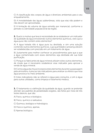 U2
79Qualidade da água para abastecimento público
2. Qual é o motivo que leva à necessidade de se estabelecer um indicador
de qualidade da água envolvendo outros elementos químicos, visto que a
água pura não contém estes elementos?
A) A água tratada não é água pura ou destilada, e sim uma solução
contendo outros elementos químicos, cuja quantidade e presença devem
ser estabelecidas com precisão em um tratamento de água.
B) Justamente para melhor conhecer os procedimentos para que a que
a água contaminada com esses elementos seja destilada até sua total
purificação.
C) Porque os fabricantes de água mineral utilizam estes outros elementos,
de modo que é necessário estabelecer esse indicador para aprovar a
venda de água mineral.
D)Comoaáguadachuvaincorporaesteselementosdurantesuapassagem
pela atmosfera, é preciso tais indicadores para analisar os efeitos que essa
água provoca no meio ambiente.
E) Estes indicadores não se referem à água para consumo, e sim à água
para outras utilidades, como limpeza e tratamento médico.
3. O tratamento e a definição da qualidade da água, quando se pretende
atender aos padrões de potabilidade exigidos, são feitos por meio de três
testes básicos, que são:
A) Físico, químico e biológico.
B) Físico, químico e radioativo.
C) Químico, biológico e hidrológico.
D) Físico e químico, apenas.
E) Apenas biológico.
C) A classificação dos corpos de água e diretrizes ambientais para o seu
enquadramento.
D) A inviolabilidade das águas subterrâneas, visto que elas não podem e
não devem ser aproveitadas.
E) A limitação do volume de água extraído por manancial, conforme o
período e a densidade populacional da região.
 