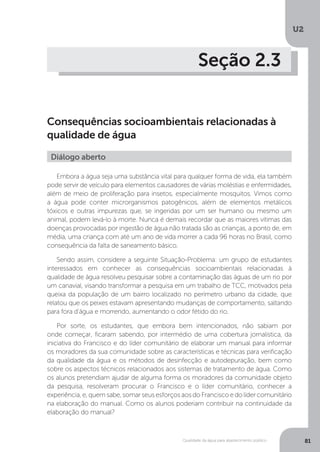 U2
81Qualidade da água para abastecimento público
Seção 2.3
Consequências socioambientais relacionadas à
qualidade de água
Embora a água seja uma substância vital para qualquer forma de vida, ela também
pode servir de veículo para elementos causadores de várias moléstias e enfermidades,
além de meio de proliferação para insetos, especialmente mosquitos. Vimos como
a água pode conter microrganismos patogênicos, além de elementos metálicos
tóxicos e outras impurezas que, se ingeridas por um ser humano ou mesmo um
animal, podem levá-lo à morte. Nunca é demais recordar que as maiores vítimas das
doenças provocadas por ingestão de água não tratada são as crianças, a ponto de, em
média, uma criança com até um ano de vida morrer a cada 96 horas no Brasil, como
consequência da falta de saneamento básico.
Sendo assim, considere a seguinte Situação-Problema: um grupo de estudantes
interessados em conhecer as consequências socioambientais relacionadas à
qualidade de água resolveu pesquisar sobre a contaminação das águas de um rio por
um canavial, visando transformar a pesquisa em um trabalho de TCC, motivados pela
queixa da população de um bairro localizado no perímetro urbano da cidade, que
relatou que os peixes estavam apresentando mudanças de comportamento, saltando
para fora d’água e morrendo, aumentando o odor fétido do rio.
Por sorte, os estudantes, que embora bem intencionados, não sabiam por
onde começar, ficaram sabendo, por intermédio de uma cobertura jornalística, da
iniciativa do Francisco e do líder comunitário de elaborar um manual para informar
os moradores da sua comunidade sobre as características e técnicas para verificação
da qualidade da água e os métodos de desinfecção e autodepuração, bem como
sobre os aspectos técnicos relacionados aos sistemas de tratamento de água. Como
os alunos pretendiam ajudar de alguma forma os moradores da comunidade objeto
da pesquisa, resolveram procurar o Francisco e o líder comunitário, conhecer a
experiência, e, quem sabe, somar seus esforços aos do Francisco e do líder comunitário
na elaboração do manual. Como os alunos poderiam contribuir na continuidade da
elaboração do manual?
Diálogo aberto
 