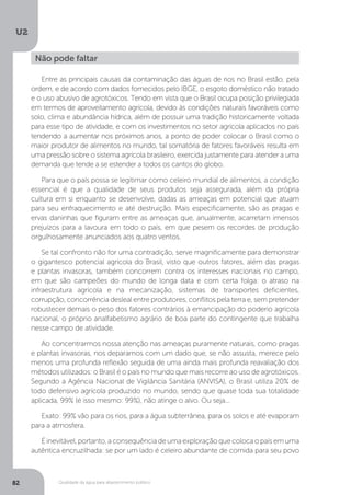 U2
82 Qualidade da água para abastecimento público
Entre as principais causas da contaminação das águas de rios no Brasil estão, pela
ordem, e de acordo com dados fornecidos pelo IBGE, o esgoto doméstico não tratado
e o uso abusivo de agrotóxicos. Tendo em vista que o Brasil ocupa posição privilegiada
em termos de aproveitamento agrícola, devido às condições naturais favoráveis como
solo, clima e abundância hídrica, além de possuir uma tradição historicamente voltada
para esse tipo de atividade, e com os investimentos no setor agrícola aplicados no país
tendendo a aumentar nos próximos anos, a ponto de poder colocar o Brasil como o
maior produtor de alimentos no mundo, tal somatória de fatores favoráveis resulta em
uma pressão sobre o sistema agrícola brasileiro, exercida justamente para atender a uma
demanda que tende a se estender a todos os cantos do globo.
Para que o país possa se legitimar como celeiro mundial de alimentos, a condição
essencial é que a qualidade de seus produtos seja assegurada, além da própria
cultura em si enquanto se desenvolve, dadas as ameaças em potencial que atuam
para seu enfraquecimento e até destruição. Mais especificamente, são as pragas e
ervas daninhas que figuram entre as ameaças que, anualmente, acarretam imensos
prejuízos para a lavoura em todo o país, em que pesem os recordes de produção
orgulhosamente anunciados aos quatro ventos.
Se tal confronto não for uma contradição, serve magnificamente para demonstrar
o gigantesco potencial agrícola do Brasil, visto que outros fatores, além das pragas
e plantas invasoras, também concorrem contra os interesses nacionais no campo,
em que são campeões do mundo de longa data e com certa folga: o atraso na
infraestrutura agrícola e na mecanização, sistemas de transportes deficientes,
corrupção, concorrência desleal entre produtores, conflitos pela terra e, sem pretender
robustecer demais o peso dos fatores contrários à emancipação do poderio agrícola
nacional, o próprio analfabetismo agrário de boa parte do contingente que trabalha
nesse campo de atividade.
Ao concentrarmos nossa atenção nas ameaças puramente naturais, como pragas
e plantas invasoras, nos deparamos com um dado que, se não assusta, merece pelo
menos uma profunda reflexão seguida de uma ainda mais profunda reavaliação dos
métodos utilizados: o Brasil é o país no mundo que mais recorre ao uso de agrotóxicos.
Segundo a Agência Nacional de Vigilância Sanitária (ANVISA), o Brasil utiliza 20% de
todo defensivo agrícola produzido no mundo, sendo que quase toda sua totalidade
aplicada, 99% (é isso mesmo: 99%), não atinge o alvo. Ou seja...
Exato: 99% vão para os rios, para a água subterrânea, para os solos e até evaporam
para a atmosfera.
Éinevitável,portanto,aconsequênciadeumaexploraçãoquecolocaopaísemuma
autêntica encruzilhada: se por um lado é celeiro abundante de comida para seu povo
Não pode faltar
 