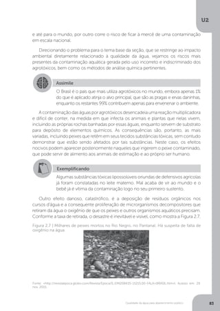 U2
83Qualidade da água para abastecimento público
e até para o mundo, por outro corre o risco de ficar à mercê de uma contaminação
em escala nacional.
Direcionando o problema para o tema base da seção, que se restringe ao impacto
ambiental diretamente relacionado à qualidade da água, vejamos os riscos mais
presentes da contaminação aquática gerada pelo uso incorreto e indiscriminado dos
agrotóxicos, bem como os métodos de análise química pertinentes.
A contaminação das águas por agrotóxicos desencadeia uma reação multiplicadora
e difícil de conter, na medida em que infecta os animais e plantas que nelas vivem,
incluindo as próprias rochas banhadas por essas águas, enquanto servem de substrato
para depósito de elementos químicos. As consequências são, portanto, as mais
variadas, incluindo peixes que retêm em seus tecidos substâncias tóxicas, sem contudo
demonstrar que estão sendo afetados por tais substâncias. Neste caso, os efeitos
nocivos podem aparecer posteriormente naqueles que ingerem o peixe contaminado,
que pode servir de alimento aos animais de estimação e ao próprio ser humano.
Outro efeito danoso, catastrófico, é a deposição de resíduos orgânicos nos
cursos d’água e a consequente proliferação de microrganismos decompositores que
retiram da água o oxigênio de que os peixes e outros organismos aquáticos precisam.
Conforme a taxa de retirada, o desastre é inevitável e visível, como mostra a Figura 2.7.
Assimile
O Brasil é o país que mais utiliza agrotóxicos no mundo, embora apenas 1%
do que é aplicado atinja o alvo principal, que são as pragas e ervas daninhas,
enquanto os restantes 99% contribuem apenas para envenenar o ambiente.
Exemplificando
Algumas substâncias tóxicas lipossolúveis oriundas de defensivos agrícolas
já foram constatadas no leite materno. Mal acaba de vir ao mundo e o
bebê já é vítima da contaminação logo no seu primeiro sustento.
Fonte: <http://revistaepoca.globo.com/Revista/Epoca/0,,EMI208435-15215,00-FALA+BRASIL.htm>l. Acesso em: 29
nov. 2015.
Figura 2.7 | Milhares de peixes mortos no Rio Negro, no Pantanal. Há suspeita de falta de
oxigênio na água
 