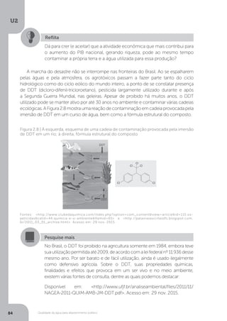 U2
84 Qualidade da água para abastecimento público
A marcha do desastre não se interrompe nas fronteiras do Brasil. Ao se espalharem
pelas águas e pela atmosfera, os agrotóxicos passam a fazer parte tanto do ciclo
hidrológico como do ciclo eólico do mundo inteiro, a ponto de se constatar presença
de DDT (dicloro-difenil-tricloroetano), pesticida largamente utilizado durante e após
a Segunda Guerra Mundial, nas geleiras. Apesar de proibido há muitos anos, o DDT
utilizado pode se manter ativo por até 30 anos no ambiente e contaminar várias cadeias
ecológicas. A Figura 2.8 mostra uma reação de contaminação em cadeia provocada pela
imersão de DDT em um curso de água, bem como a fórmula estrutural do composto.
Reflita
Dá para crer (e aceitar) que a atividade econômica que mais contribui para
o aumento do PIB nacional, gerando riqueza, pode ao mesmo tempo
contaminar a própria terra e a água utilizada para essa produção?
Fontes: <http://www.clubedaquimica.com/index.php?option=com_content&view=article&id=115:os-
peticidas&catid=44:quimica-e-o-ambiente&Itemid=65> e <http://palavrasescritasdfs.blogspot.com.
br/2011_03_01_archive.html>. Acesso em: 29 nov. 2015.
Figura 2.8 | À esquerda, esquema de uma cadeia de contaminação provocada pela imersão
de DDT em um rio; à direita, fórmula estrutural do composto
Pesquise mais
No Brasil, o DDT foi proibido na agricultura somente em 1984, embora teve
suautilizaçãopermitidaaté2009,deacordocomaleifederalnº11.936desse
mesmo ano. Por ser barato e de fácil utilização, ainda é usado ilegalmente
como defensivo agrícola. Sobre o DDT, suas propriedades químicas,
finalidades e efeitos que provoca em um ser vivo e no meio ambiente,
existem várias fontes de consulta, dentre as quais podemos destacar:
Disponível em: <http://www.ufjf.br/analiseambiental/files/2011/11/
NAGEA-2011-QUIM-AMB-JM-DDT.pdf>. Acesso em: 29 nov. 2015.
 