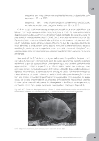 U2
85Qualidade da água para abastecimento público
O Brasil ocupa posição de destaque na produção agrícola, e entre os produtos que
lideram com larga vantagem está a cana-de-açúcar, a ponto de representar metade
da produção mundial. Atualmente, a área reservada à plantação de cana-de-açúcar no
país é de 8,4 milhões de hectares (CONAB, 2013), marcadamente no Estado de São
Paulo, enquanto o volume de herbicidas aplicados somente nessa cultura é estimado
em 34 milhões de quilos por ano. Embora eficiente no que diz respeito ao controle de
ervas daninhas, o produto tem como destino inevitável o ambiente hídrico, devido à
volatilização, ao escorrimento superficial provocado pelas chuvas e à lixiviação. Como
a produção de cana vem aumentando, a contaminação também aumenta na mesma
proporção.
Nas seções 2.1 e 2.2 destacamos alguns indicadores de qualidade da água, como
cor, sabor, turbidez, pH e temperatura, além de outros parâmetros, específicos para se
determinar o grau de potabilidade de um corpo de água. No caso dos contaminantes
agroindustriais, métodos específicos e diferenciados devem ser adotados, com
prioridade para os métodos biológicos. Entre eles, a utilização de peixes bioindicadores
é prática recomendada e permitida por lei em alguns casos. Por estarem no topo da
cadeia alimentar, os peixes onívoros e carnívoros utilizados para alimentação humana
têm sido criados em ambientes artificialmente construídos, com o objetivo de avaliar
o grau de toxidez encontrada em seus tecidos, principalmente nas guelras e vísceras.
Um dos peixes mais utilizados nesse tipo de experiência é o Piaractus mesopotamicus,
conhecido como Pacu, pois é facilmente manejável em criadouros (Figura 2.9).
Disponível em: <http:://www.ruaf.org/sites/default/files/AU3pesticidas.pdf>.
Acesso em: 29 nov. 2015.
Disponível em: <http:://cienciahoje.uol.com.br/revista-ch/2012/296/
rachel-carson-ciencia-e-coragem>. Acesso em: 29 nov. 2015.
Fonte: <http://www.exoticfishaquarium.com/pacu-fish/>. Acesso em: 29 nov. 2015
Figura 2.9 | O Piaractus mesopotamicus – Pacu –, peixe nativo muito usado em experiências
envolvendo nível de toxicidade das águas contaminadas por defensivos agrícolas
 
