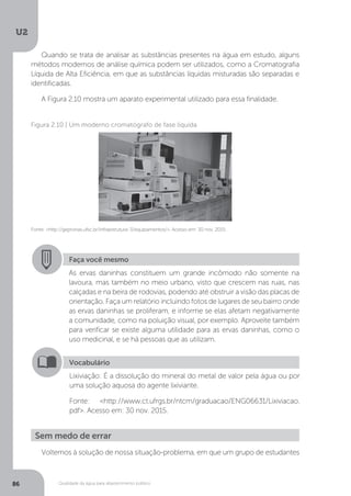 U2
86 Qualidade da água para abastecimento público
Quando se trata de analisar as substâncias presentes na água em estudo, alguns
métodos modernos de análise química podem ser utilizados, como a Cromatografia
Líquida de Alta Eficiência, em que as substâncias líquidas misturadas são separadas e
identificadas.
A Figura 2.10 mostra um aparato experimental utilizado para essa finalidade.
Fonte: <http://gepronas.ufsc.br/infraestrutura-3/equipamentos/>. Acesso em: 30 nov. 2015.
Figura 2.10 | Um moderno cromatógrafo de fase líquida
Faça você mesmo
As ervas daninhas constituem um grande incômodo não somente na
lavoura, mas também no meio urbano, visto que crescem nas ruas, nas
calçadas e na beira de rodovias, podendo até obstruir a visão das placas de
orientação. Faça um relatório incluindo fotos de lugares de seu bairro onde
as ervas daninhas se proliferam, e informe se elas afetam negativamente
a comunidade, como na poluição visual, por exemplo. Aproveite também
para verificar se existe alguma utilidade para as ervas daninhas, como o
uso medicinal, e se há pessoas que as utilizam.
Vocabulário
Lixiviação: É a dissolução do mineral do metal de valor pela água ou por
uma solução aquosa do agente lixiviante.
Fonte: <http://www.ct.ufrgs.br/ntcm/graduacao/ENG06631/Lixiviacao.
pdf>. Acesso em: 30 nov. 2015.
Voltemos à solução de nossa situação-problema, em que um grupo de estudantes
Sem medo de errar
 