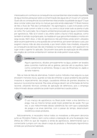 U2
87Qualidade da água para abastecimento público
interessados em conhecer as consequências socioambientais relacionadas à qualidade
de água resolveu pesquisar sobre a contaminação das águas de um rio por um canavial.
Quais são as consequências socioambientais relacionadas à qualidade da água? O que
deve constar sobre esse tema no manual que está sendo elaborado? O Brasil merece
de fato o título de “País das Contradições”. No agronegócio, o país é encarado como
a terra por onde correm o leite e o mel, ou como o local onde tudo se planta e tudo
se colhe. Por outro lado, há o impacto ambiental provocado por águas contaminadas
por agrotóxicos. Não só é visível o seu efeito sobre a fauna e flora aquáticas, como
também é sentido na própria pele, na medida em que gera enfermidades e mortes em
larga escala. Além disso, o fato de agrotóxicos não permitidos ainda serem utilizados
deve-se principalmente a uma questão de conveniência, por serem de baixo custo, por
exigirem menos mão de obra envolvida, e por terem efeito mais imediato, enquanto
as consequências danosas não são imediatas na maioria das vezes, nem aparecem no
lugar onde o agente foi aplicado. Daí provém boa parte da explicação da dificuldade
dos órgãos de controle ambiental em rastrear de onde partem essas ações.
Não se trata de falta de alternativas. Existem outros métodos mais seguros ou que
envolvem menores riscos, quando se trata de enfrentar o grave problema das plantas
invasoras e, especialmente, das pragas, causadoras efetivas de grandes desastres na
lavoura e na economia nacional. Mas estas ameaças devem ser enfrentadas de forma
racional, utilizando técnicas corretas de aplicação de defensivos, pois o emprego
indiscriminado dessas substâncias pode trazer problemas à saúde pública.
Adicionalmente, é necessário instruir todos os moradores a efetuarem denúncia
junto ao Ministério Público, bem como cobrar a realização de uma fiscalização mais
efetiva do CREA no que diz respeito à venda de agrotóxicos, determinando que o
comerciante cumpra com seu dever e exija do produtor o Receituário Agronômico
emitido por profissional habilitado.
Lembre-se
Alguns agrotóxicos, diluídos principalmente na água, podem ser levados
pelas correntes marítimas até as geleiras, percolar até os aquíferos, bem
como contaminar os alimentos. Reveja o caso de Minamata no Japão e
do leite materno.
Atenção!
O uso maciço de agrotóxicos no Brasil pode matar a erva daninha e a
praga, mas ao mesmo tempo pode trazer problemas de saúde. Por sua
vez, o uso indiscriminado dessas substâncias faz com que a população
de pragas e as ervas daninhas, com o passar do tempo, desenvolvam
resistência a esses produtos.
 