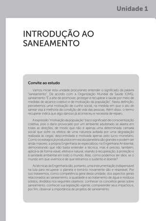 Unidade 1
INTRODUÇÃO AO
SANEAMENTO
Vamos iniciar esta unidade procurando entender o significado da palavra
“saneamento”. De acordo com a Organização Mundial da Saúde (OMS),
saneamento “É a arte de promover, proteger e recuperar a saúde por meio de
medidas de alcance coletivo e de motivação da população”. Nesta definição,
percebemos uma motivação de cunho social, na medida em que o ato de
sanear visa à melhoria da condição de vida das pessoas. Além disso, o termo
recuperar indica que algo danoso já aconteceu e necessita de reparo.
Aexpressão“motivaçãodapopulação”trazosignificadodeconscientização
coletiva, pois o dano provocado por um ambiente adulterado se alastra em
todas as direções, de modo que não é apenas uma determinada camada
social que sofre os efeitos de uma natureza aviltada por uma degradação
realizada às cegas, descontrolada e motivada apenas pelo lucro monetário.
Como os estragos já produzidos em escala planetária são grandes e podem ser
ainda maiores, a própria Engenharia se especializou na Engenharia Ambiental,
demonstrando que não basta entender a técnica, mas é preciso, também,
aplicá-la de forma viável, efetiva e natural, visando à recuperação, à proteção e
à sanidade ambiental em todo o mundo. Aliás, como podemos ser sãos, se o
mundo em que vivemos e de que retiramos o sustento é doente?
AstécnicasdaEngenhariasão,portanto,umainstrumentaçãoindispensável
na luta para recuperar o planeta e torná-lo novamente são e respirável. Por
isso trataremos, como competência geral desta unidade, dos aspectos gerais
relacionados ao saneamento, à qualidade e ao tratamento de água e resíduos
sólidos, divididos nos seguintes objetivos: conhecer os conceitos gerais sobre
saneamento, conhecer sua legislação vigente, compreender seus impactos e,
por fim, observar a importância de projetos de saneamento.
Convite ao estudo
 