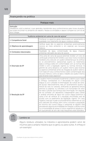 U2
88 Qualidade da água para abastecimento público
Avançando na prática
Pratique mais
Instrução
Desafiamos você a praticar o que aprendeu transferindo seus conhecimentos para novas situações
que pode encontrar no ambiente de trabalho. Realize as atividades e depois compare-as com as de
seus colegas.
“Auditoria ambiental em usina de cana-de-açúcar”
1. Competência Geral
Conhecer os aspectos gerais relacionados ao saneamento, à
qualidade e ao tratamento de água e resíduos sólidos.
2. Objetivos de aprendizagem
Verificar quais são os aspectos ambientais potencialmente
nocivos ao meio ambiente e, em especial, aos recursos
hídricos.
3. Conteúdos relacionados
Qualidade da água, contaminação da água, impacto
ambiental, derivados da cana-de-açúcar.
4. Descrição da SP
Uma usina de cana-de-açúcar pretende receber um selo de
certificação ambiental ISO 14.000, e por esse motivo receberá
receberá uma visita de um auditor ambiental que irá verificar
se os procedimentos operacionais quanto ao tratamento
dado à vinhaça estão em conformidade com as normas ISO
14.000 e com a legislação vigente ou normas técnicas. O
gerente da usina designou um auditor interno para levantar
os aspectos ambientais antes da chegada do auditor externo.
Com base em seus conhecimentos sobre contaminação dos
recursos hídricos, como se dará o trabalho do auditor interno
para levantar esses aspectos?
5. Resolução da SP
O auditor interno levantará inicialmente o destino que é dado
à vinhaça, constatando se é descartada em algum curso
d’água ou se é utilizada na fertirrigação da cultura da cana-
de-açúcar. Adicionalmente, fará um levantamento quanto à
textura do solo no canavial, verificando se apresenta textura
arenosa ou argilosa, ou solicitará a um funcionário do setor
de tratos culturais que forneça essa informação. Em seguida,
ele irá contratar um laboratório independente para coletar
e analisar amostras de água nos cursos d’água próximos à
usina a fim de verificar se o resultado encontrado está de
acordo com os parâmetros da legislação vigente. Em caso
negativo, terá que mudar os procedimentos referentes ao uso
e/ou descarte da vinhaça, bem como consultar a população
do entorno dos cursos d’água, e perguntar se alguém está
percebendo alguma anormalidade em relação a odores fortes
ou à mortandade de peixes e outros organismos aquáticos, e
em que período do ano são mais frequentes esses episódios.
Lembre-se
Alguns resíduos utilizados na indústria e agroindústria podem servir de
insumos para a própria indústria que os gerou ou para outras. A vinhaça é
um exemplo!
 