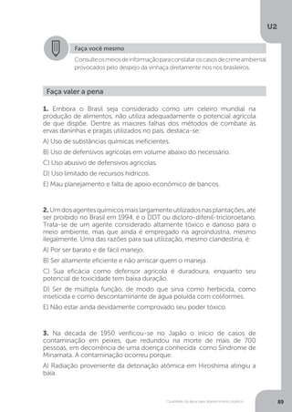 U2
89Qualidade da água para abastecimento público
Faça você mesmo
Consulteosmeiosdeinformaçãoparaconstataroscasosdecrimeambiental
provocados pelo despejo da vinhaça diretamente nos rios brasileiros.
Faça valer a pena
1. Embora o Brasil seja considerado como um celeiro mundial na
produção de alimentos, não utiliza adequadamente o potencial agrícola
de que dispõe. Dentre as maiores falhas dos métodos de combate às
ervas daninhas e pragas utilizados no país, destaca-se:
A) Uso de substâncias químicas ineficientes.
B) Uso de defensivos agrícolas em volume abaixo do necessário.
C) Uso abusivo de defensivos agrícolas.
D) Uso limitado de recursos hídricos.
E) Mau planejamento e falta de apoio econômico de bancos.
2.Umdosagentesquímicosmaislargamenteutilizadosnasplantações,até
ser proibido no Brasil em 1994, é o DDT ou dicloro-difenil-tricloroetano.
Trata-se de um agente considerado altamente tóxico e danoso para o
meio ambiente, mas que ainda é empregado na agroindústria, mesmo
ilegalmente. Uma das razões para sua utilização, mesmo clandestina, é:
A) Por ser barato e de fácil manejo.
B) Ser altamente eficiente e não arriscar quem o maneja.
C) Sua eficácia como defensor agrícola é duradoura, enquanto seu
potencial de toxicidade tem baixa duração.
D) Ser de múltipla função, de modo que sirva como herbicida, como
inseticida e como descontaminante de água poluída com coliformes.
E) Não estar ainda devidamente comprovado seu poder tóxico.
3. Na década de 1950 verificou-se no Japão o início de casos de
contaminação em peixes, que redundou na morte de mais de 700
pessoas, em decorrência de uma doença conhecida como Síndrome de
Minamata. A contaminação ocorreu porque:
A) Radiação proveniente da detonação atômica em Hiroshima atingiu a
baía.
 