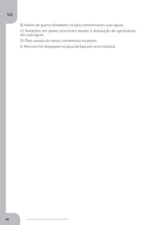 U2
90 Qualidade da água para abastecimento público
B) Navios de guerra afundados na baía contaminaram suas águas.
C) Mutações em peixes ocorreram devido à dissolução de agrotóxicos
em suas águas.
D) Óleo vazado de navios contaminou os peixes.
E) Mercúrio foi despejado na água da baía por uma indústria.
 
