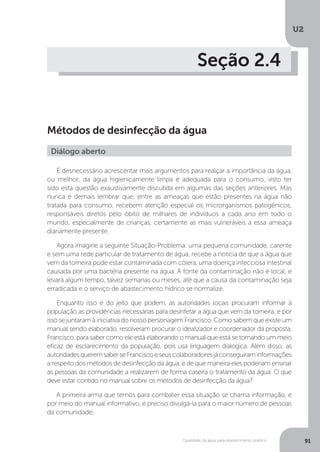 U2
91Qualidade da água para abastecimento público
Seção 2.4
Métodos de desinfecção da água
É desnecessário acrescentar mais argumentos para realçar a importância da água,
ou melhor, da água higienicamente limpa e adequada para o consumo, visto ter
sido esta questão exaustivamente discutida em algumas das seções anteriores. Mas
nunca é demais lembrar que, entre as ameaças que estão presentes na água não
tratada para consumo, recebem atenção especial os microrganismos patogênicos,
responsáveis diretos pelo óbito de milhares de indivíduos a cada ano em todo o
mundo, especialmente de crianças, certamente as mais vulneráveis a essa ameaça
diariamente presente.
Agora imagine a seguinte Situação-Problema: uma pequena comunidade, carente
e sem uma rede particular de tratamento de água, recebe a notícia de que a água que
vem da torneira pode estar contaminada com cólera, uma doença infecciosa intestinal
causada por uma bactéria presente na água. A fonte da contaminação não é local, e
levará algum tempo, talvez semanas ou meses, até que a causa da contaminação seja
erradicada e o serviço de abastecimento hídrico se normalize.
Enquanto isso e do jeito que podem, as autoridades locais procuram informar à
população as providências necessárias para desinfetar a água que vem da torneira, e por
isso se juntaram à iniciativa do nosso personagem Francisco. Como sabem que existe um
manual sendo elaborado, resolveram procurar o idealizador e coordenador da proposta,
Francisco, para saber como ele está elaborando o manual que está se tornando um meio
eficaz de esclarecimento da população, pois usa linguagem dialógica. Além disso, as
autoridadesqueremsaberseFranciscoeseuscolaboradoresjáconseguiraminformações
a respeito dos métodos de desinfecção da água, e de que maneira eles poderiam ensinar
as pessoas da comunidade a realizarem de forma caseira o tratamento da água. O que
deve estar contido no manual sobre os métodos de desinfecção da água?
A primeira arma que temos para combater essa situação se chama informação, e
por meio do manual informativo, é preciso divulgá-la para o maior número de pessoas
da comunidade.
Diálogo aberto
 