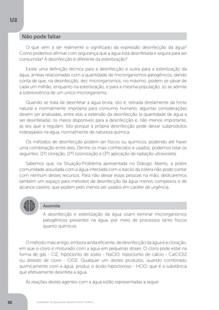 U2
92 Qualidade da água para abastecimento público
O que vem a ser realmente o significado da expressão desinfecção da água?
Como podemos afirmar com segurança que a água está desinfetada e segura para ser
consumida? A desinfecção é diferente da esterilização?
Existe uma definição técnica para a desinfecção e outra para a esterilização da
água, ambas relacionadas com a quantidade de microrganismos patogênicos, dando
conta de que, na desinfecção, dez microrganismos, no máximo, podem se salvar de
cada um milhão, enquanto na esterilização, e para a mesma população, só se admite
a sobrevivência de um único microrganismo.
Quando se trata de desinfetar a água bruta, isto é, retirada diretamente da fonte
natural e normalmente imprópria para consumo humano, algumas considerações
devem ser analisadas, entre elas a extensão da desinfecção (a quantidade de água a
ser desinfetada), os meios disponíveis para a desinfecção e, não menos importante,
as leis que a regulam. Isto porque a própria desinfecção pode deixar subprodutos
indesejáveis na água, normalmente de natureza química.
Os métodos de desinfecção podem ser físicos ou químicos, podendo até haver
uma combinação entre eles. Dentre os mais conhecidos e usados, podemos listar os
seguintes: (1º) cloração, (2º) ozonização e (3º) aplicação de radiação ultravioleta.
Sabemos que, na Situação-Problema apresentada no Diálogo Aberto, a pobre
comunidade assustada com a água infectada com o bacilo da cólera não pode contar
com nenhum destes recursos. Para não deixar essas pessoas na mão, dedicaremos
também um espaço para métodos de desinfecção da água menos complexos e de
alcance caseiro, que podem pelo menos ser usados em caráter de urgência.
Ométodomaisantigo,emboraaindaeficiente,dedesinfecçãodaáguaéacloração,
em que o cloro é misturado com a água em pequenas doses. O cloro pode estar na
forma de gás - Cl2, hipoclorito de sódio - NaClO, hipoclorito de cálcio - Ca(ClO)2
ou dióxido de cloro - ClO2. Qualquer um destes produtos, quando combinado
quimicamente com a água, produz o ácido hipocloroso - HClO, que é a substância
que efetivamente desinfeta a água.
As reações destes agentes com a água estão representadas a seguir:
Não pode faltar
Assimile
A desinfecção e esterilização da água visam eliminar microrganismos
patogênicos presentes na água, por meio de processos tanto físicos
quanto químicos.
 