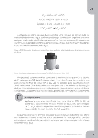U2
93Qualidade da água para abastecimento público
A utilização de cloro na água divide opiniões, uma vez que, se por um lado ele
efetivamente desinfeta a água, por outro pode reagir com resíduos orgânicos presentes
na água, produzindo substâncias nocivas à saúde humana, como os trihalometanos
ou THMs, considerados substâncias cancerígenas. A Figura 2.11 mostra um dosador de
cloro utilizado na desinfecção da água.
Um processo considerado mais confiável é o da ozonização, que utiliza o ozônio,
de fórmula química O3. A eficiência do ozônio como desinfetante foi constatada pela
primeira vez no final do século XIX, e seu uso foi estreado para essa finalidade em
1893, na Holanda. Entre as reconhecidas vantagens que o tratamento de desinfecção
da água por meio do ozônio tem em relação ao do cloro, destacam-se sua eficiência,
considerada1,5vezesmaior,esuavelocidade,pelofatodeagirmuitomaisrapidamente.
Enquanto o cloro deve primeiro atravessar a parede celular da bactéria para alterar
sua bioquímica interna, o ozônio ataca diretamente o microrganismo, primeiro
oxidando sua parede celular para, depois, provocar sua ruptura, como mostra a figura
seguinte (Figura 2.12).
Cl2
+ H2
O → HCl e HClO
NaClO + H2O → NaOH + HClO
Ca(ClO)2
+ 2H2O → Ca(OH)2
+ HClO
2ClO2
+ H2O → 2O2
+ HClO
Fonte: <http://www.redrauacqua.com.br/conteudos/?eFh4fDU5>. Acesso em: 11 dez. 2015.
Figura 2.11 | Dosador de cloro em pastilhas, que pode ser adaptado à rede de abastecimento
de água
Exemplificando
Verificou-se em uma experiência que, para eliminar 99% de 60 mil
bactérias E. coli presentes em cada mililitro de água, uma concentração
de 0,1 mg/L de ozônio precisou de 0,08 segundos, enquanto a mesma
concentração de cloro precisou de 250 segundos.
 