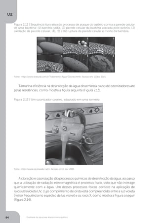 U2
94 Qualidade da água para abastecimento público
Tamanha eficiência na desinfecção da água disseminou o uso de ozonizadores até
pelas residências, como mostra a figura seguinte (Figura 2.13).
A cloração e ozonização são processos químicos de desinfecção da água, ao passo
que a utilização de radiação eletromagnética é processo físico, visto que não interage
quimicamente com a água. Um desses processos físicos consiste na aplicação de
raios ultravioleta UV, cujo comprimento de onda está compreendido entre a luz violeta
(maior frequência no espectro de luz visível) e os raios X, como mostra a Figura a seguir
(Figura 2.14).
Fonte: <http://www.snatural.com.br/Tratamento-Agua-Ozonio.html>. Acesso em: 11 dez. 2015.
Figura 2.12 | Sequência ilustrativa do processo de ataque do ozônio contra a parede celular
de uma bactéria: (1) bactéria sadia, (2) parede celular da bactéria atacada pelo ozônio, (3)
oxidação da parede celular, (4), (5) e (6) ruptura da parede celular e morte da bactéria.
Fonte: <http://www.ozonizador.net/>. Acesso em 11 dez. 2015.
Figura 2.13 | Um ozonizador caseiro, adaptado em uma torneira
 