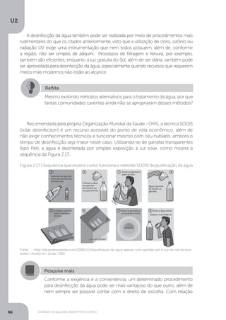 U2
96 Qualidade da água para abastecimento público
A desinfecção da água também pode ser realizada por meio de procedimentos mais
rudimentares do que os citados anteriormente, visto que a utilização de cloro, ozônio ou
radiação UV exige uma instrumentação que nem todos possuem, além de, conforme
a região, não ser simples de adquirir. Processos de filtragem e fervura, por exemplo,
também são eficientes, enquanto a luz gratuita do Sol, além de ser diária, também pode
ser aproveitada para desinfecção da água, especialmente quando recursos que requerem
meios mais modernos não estão ao alcance.
Recomendada pela própria Organização Mundial da Saúde - OMS, a técnica SODIS
(solar desinfection) é um recurso acessível do ponto de vista econômico, além de
não exigir conhecimentos técnicos e funcionar mesmo com céu nublado, embora o
tempo de desinfecção seja maior neste caso. Utilizando-se de garrafas transparentes
(tipo Pet), a água é desinfetada por simples exposição à luz solar, como mostra a
sequência da Figura 2.17.
Reflita
Mesmo existindo métodos alternativos para o tratamento da água, por que
tantas comunidades carentes ainda não se apropriaram desses métodos?
Fonte: <http://dicasinteressantes.com/2008/11/24/purificacao-de-agua-apenas-com-garrafas-pet-e-luz-do-sol-tecnica-
sodis/>. Acesso em: 11 dez. 2015.
Figura 2.17 | Sequência que mostra como funciona o método SODIS de purificação da água
Pesquise mais
Conforme a exigência e a conveniência, um determinado procedimento
para desinfecção da água pode ser mais vantajoso do que outro, além de
nem sempre ser possível contar com o direito de escolha. Com relação
 