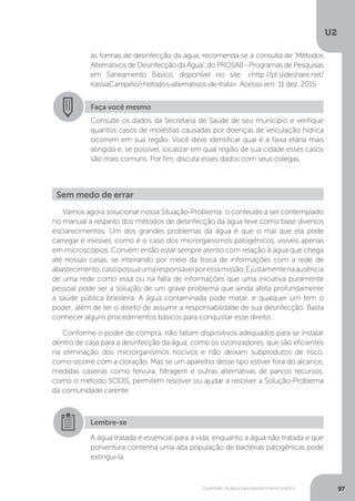 U2
97Qualidade da água para abastecimento público
Vamos agora solucionar nossa Situação-Problema: o conteúdo a ser contemplado
no manual a respeito dos métodos de desinfecção da água teve como base diversos
esclarecimentos. Um dos grandes problemas da água é que o mal que ela pode
carregar é invisível, como é o caso dos microrganismos patogênicos, visíveis apenas
em microscópios. Convém então estar sempre atento com relação à água que chega
até nossas casas, se inteirando por meio da troca de informações com a rede de
abastecimento,casopossuaumaresponsávelporessamissão.Éjustamentenaausência
de uma rede como essa ou na falta de informações que uma iniciativa puramente
pessoal pode ser a solução de um grave problema que ainda afeta profundamente
a saúde pública brasileira. A água contaminada pode matar, e qualquer um tem o
poder, além de ter o direito de assumir a responsabilidade de sua desinfecção. Basta
conhecer alguns procedimentos básicos para conquistar esse direito.
Conforme o poder de compra, não faltam dispositivos adequados para se instalar
dentro de casa para a desinfecção da água, como os ozonizadores, que são eficientes
na eliminação dos microrganismos nocivos e não deixam subprodutos de risco,
como ocorre com a cloração. Mas se um aparelho desse tipo estiver fora do alcance,
medidas caseiras como fervura, filtragem e outras alternativas de parcos recursos,
como o método SODIS, permitem resolver ou ajudar a resolver a Solução-Problema
da comunidade carente.
às formas de desinfecção da água, recomenda-se a consulta de ‘Métodos
Alternativos de Desinfecção da Água’, do PROSAB - Programas de Pesquisas
em Saneamento Básico, disponível no site: <http://pt.slideshare.net/
KassiaCampelo/metodos-alternativos-de-trata>. Acesso em: 11 dez. 2015.
Faça você mesmo
Consulte os dados da Secretaria de Saúde de seu município e verifique
quantos casos de moléstias causadas por doenças de veiculação hídrica
ocorrem em sua região. Você deve identificar qual é a faixa etária mais
atingida e, se possível, localizar em qual região de sua cidade esses casos
são mais comuns. Por fim, discuta esses dados com seus colegas.
Sem medo de errar
Lembre-se
A água tratada é essencial para a vida, enquanto a água não tratada e que
porventura contenha uma alta população de bactérias patogênicas pode
extingui-la.
 