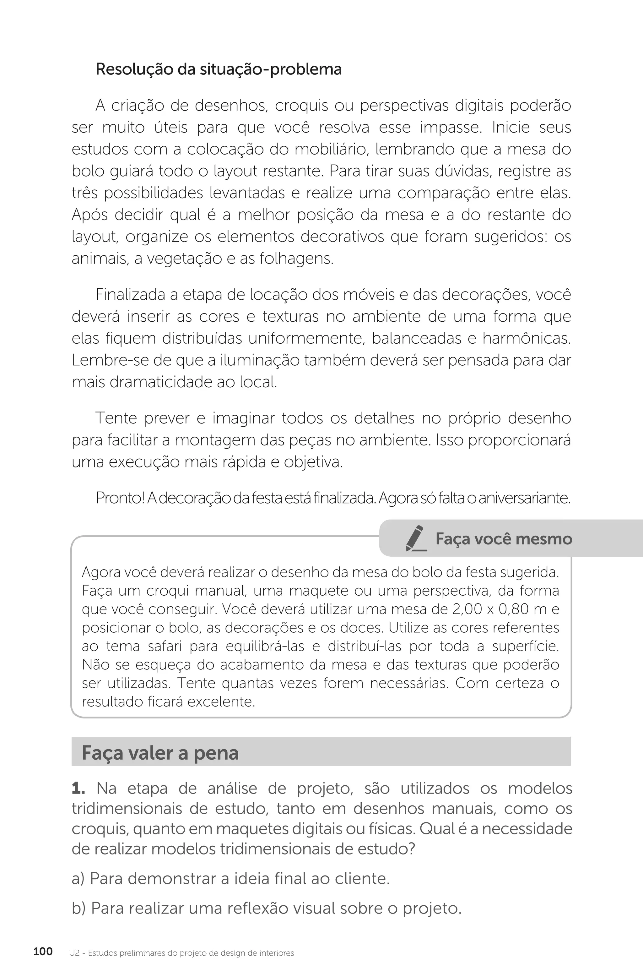 U2 - Estudos preliminares do projeto de design de interiores
100
Resolução da situação-problema
A criação de desenhos, croquis ou perspectivas digitais poderão
ser muito úteis para que você resolva esse impasse. Inicie seus
estudos com a colocação do mobiliário, lembrando que a mesa do
bolo guiará todo o layout restante. Para tirar suas dúvidas, registre as
três possibilidades levantadas e realize uma comparação entre elas.
Após decidir qual é a melhor posição da mesa e a do restante do
layout, organize os elementos decorativos que foram sugeridos: os
animais, a vegetação e as folhagens.
Finalizada a etapa de locação dos móveis e das decorações, você
deverá inserir as cores e texturas no ambiente de uma forma que
elas fiquem distribuídas uniformemente, balanceadas e harmônicas.
Lembre-se de que a iluminação também deverá ser pensada para dar
mais dramaticidade ao local.
Tente prever e imaginar todos os detalhes no próprio desenho
para facilitar a montagem das peças no ambiente. Isso proporcionará
uma execução mais rápida e objetiva.
Pronto!Adecoraçãodafestaestáfinalizada.Agorasófaltaoaniversariante.
Faça você mesmo
Agora você deverá realizar o desenho da mesa do bolo da festa sugerida.
Faça um croqui manual, uma maquete ou uma perspectiva, da forma
que você conseguir. Você deverá utilizar uma mesa de 2,00 x 0,80 m e
posicionar o bolo, as decorações e os doces. Utilize as cores referentes
ao tema safari para equilibrá-las e distribuí-las por toda a superfície.
Não se esqueça do acabamento da mesa e das texturas que poderão
ser utilizadas. Tente quantas vezes forem necessárias. Com certeza o
resultado ficará excelente.
Faça valer a pena
1. Na etapa de análise de projeto, são utilizados os modelos
tridimensionais de estudo, tanto em desenhos manuais, como os
croquis, quanto em maquetes digitais ou físicas. Qual é a necessidade
de realizar modelos tridimensionais de estudo?
a) Para demonstrar a ideia final ao cliente.
b) Para realizar uma reflexão visual sobre o projeto.
 