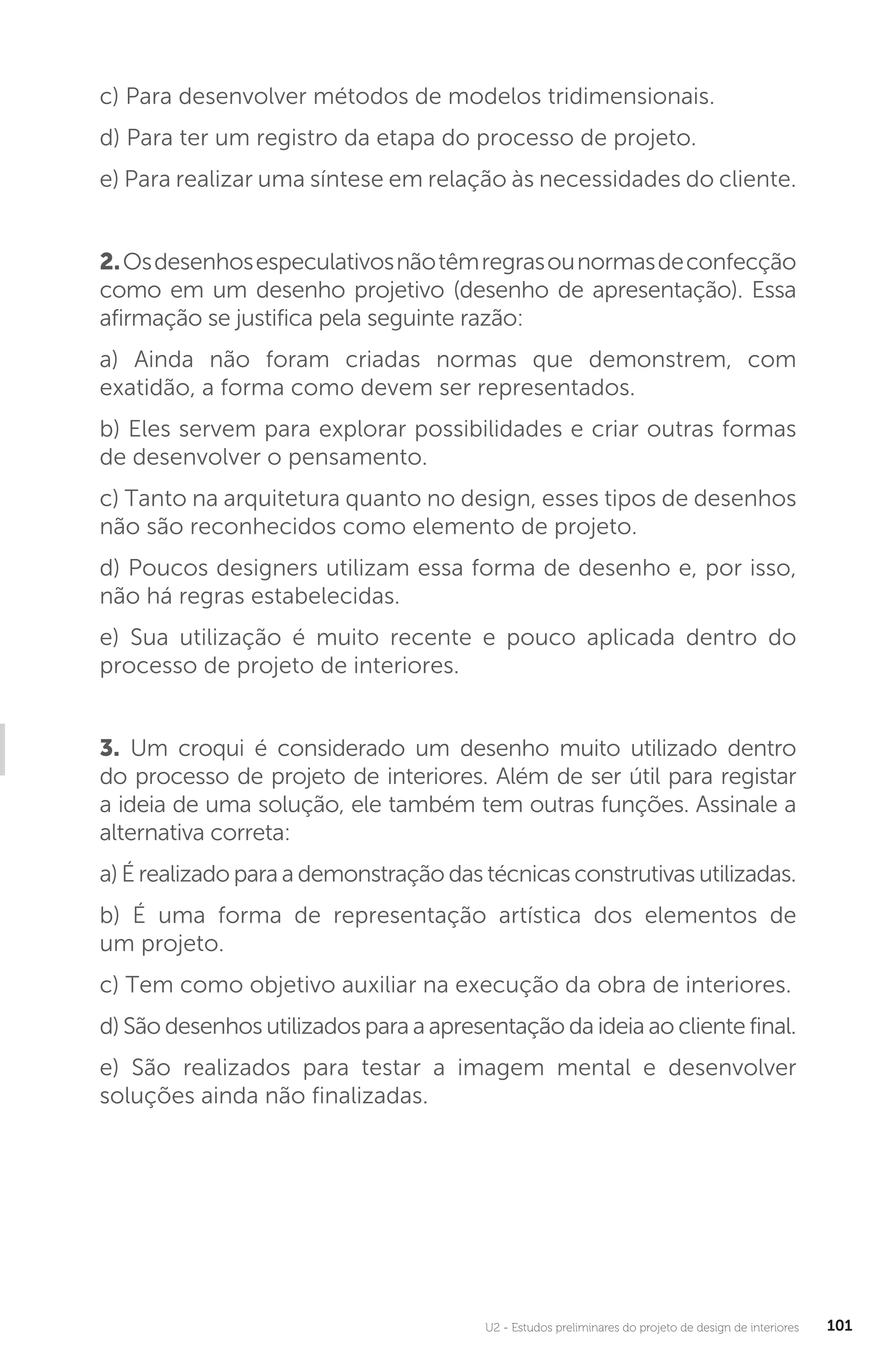 U2 - Estudos preliminares do projeto de design de interiores 101
c) Para desenvolver métodos de modelos tridimensionais.
d) Para ter um registro da etapa do processo de projeto.
e) Para realizar uma síntese em relação às necessidades do cliente.
2.Osdesenhosespeculativosnãotêmregrasounormasdeconfecção
como em um desenho projetivo (desenho de apresentação). Essa
afirmação se justifica pela seguinte razão:
a) Ainda não foram criadas normas que demonstrem, com
exatidão, a forma como devem ser representados.
b) Eles servem para explorar possibilidades e criar outras formas
de desenvolver o pensamento.
c) Tanto na arquitetura quanto no design, esses tipos de desenhos
não são reconhecidos como elemento de projeto.
d) Poucos designers utilizam essa forma de desenho e, por isso,
não há regras estabelecidas.
e) Sua utilização é muito recente e pouco aplicada dentro do
processo de projeto de interiores.
3. Um croqui é considerado um desenho muito utilizado dentro
do processo de projeto de interiores. Além de ser útil para registar
a ideia de uma solução, ele também tem outras funções. Assinale a
alternativa correta:
a) É realizado para a demonstração das técnicas construtivas utilizadas.
b) É uma forma de representação artística dos elementos de
um projeto.
c) Tem como objetivo auxiliar na execução da obra de interiores.
d) São desenhos utilizados para a apresentação da ideia ao cliente final.
e) São realizados para testar a imagem mental e desenvolver
soluções ainda não finalizadas.
 