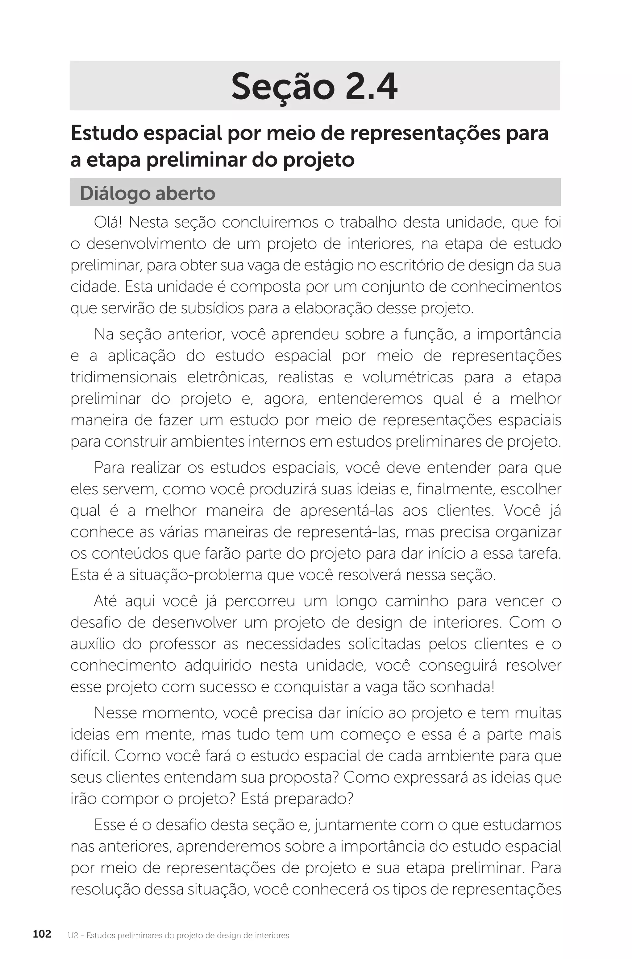 U2 - Estudos preliminares do projeto de design de interiores
102
Seção 2.4
Estudo espacial por meio de representações para
a etapa preliminar do projeto
Diálogo aberto
Olá! Nesta seção concluiremos o trabalho desta unidade, que foi
o desenvolvimento de um projeto de interiores, na etapa de estudo
preliminar, para obter sua vaga de estágio no escritório de design da sua
cidade. Esta unidade é composta por um conjunto de conhecimentos
que servirão de subsídios para a elaboração desse projeto.
Na seção anterior, você aprendeu sobre a função, a importância
e a aplicação do estudo espacial por meio de representações
tridimensionais eletrônicas, realistas e volumétricas para a etapa
preliminar do projeto e, agora, entenderemos qual é a melhor
maneira de fazer um estudo por meio de representações espaciais
para construir ambientes internos em estudos preliminares de projeto.
Para realizar os estudos espaciais, você deve entender para que
eles servem, como você produzirá suas ideias e, finalmente, escolher
qual é a melhor maneira de apresentá-las aos clientes. Você já
conhece as várias maneiras de representá-las, mas precisa organizar
os conteúdos que farão parte do projeto para dar início a essa tarefa.
Esta é a situação-problema que você resolverá nessa seção.
Até aqui você já percorreu um longo caminho para vencer o
desafio de desenvolver um projeto de design de interiores. Com o
auxílio do professor as necessidades solicitadas pelos clientes e o
conhecimento adquirido nesta unidade, você conseguirá resolver
esse projeto com sucesso e conquistar a vaga tão sonhada!
Nesse momento, você precisa dar início ao projeto e tem muitas
ideias em mente, mas tudo tem um começo e essa é a parte mais
difícil. Como você fará o estudo espacial de cada ambiente para que
seus clientes entendam sua proposta? Como expressará as ideias que
irão compor o projeto? Está preparado?
Esse é o desafio desta seção e, juntamente com o que estudamos
nas anteriores, aprenderemos sobre a importância do estudo espacial
por meio de representações de projeto e sua etapa preliminar. Para
resolução dessa situação, você conhecerá os tipos de representações
 
