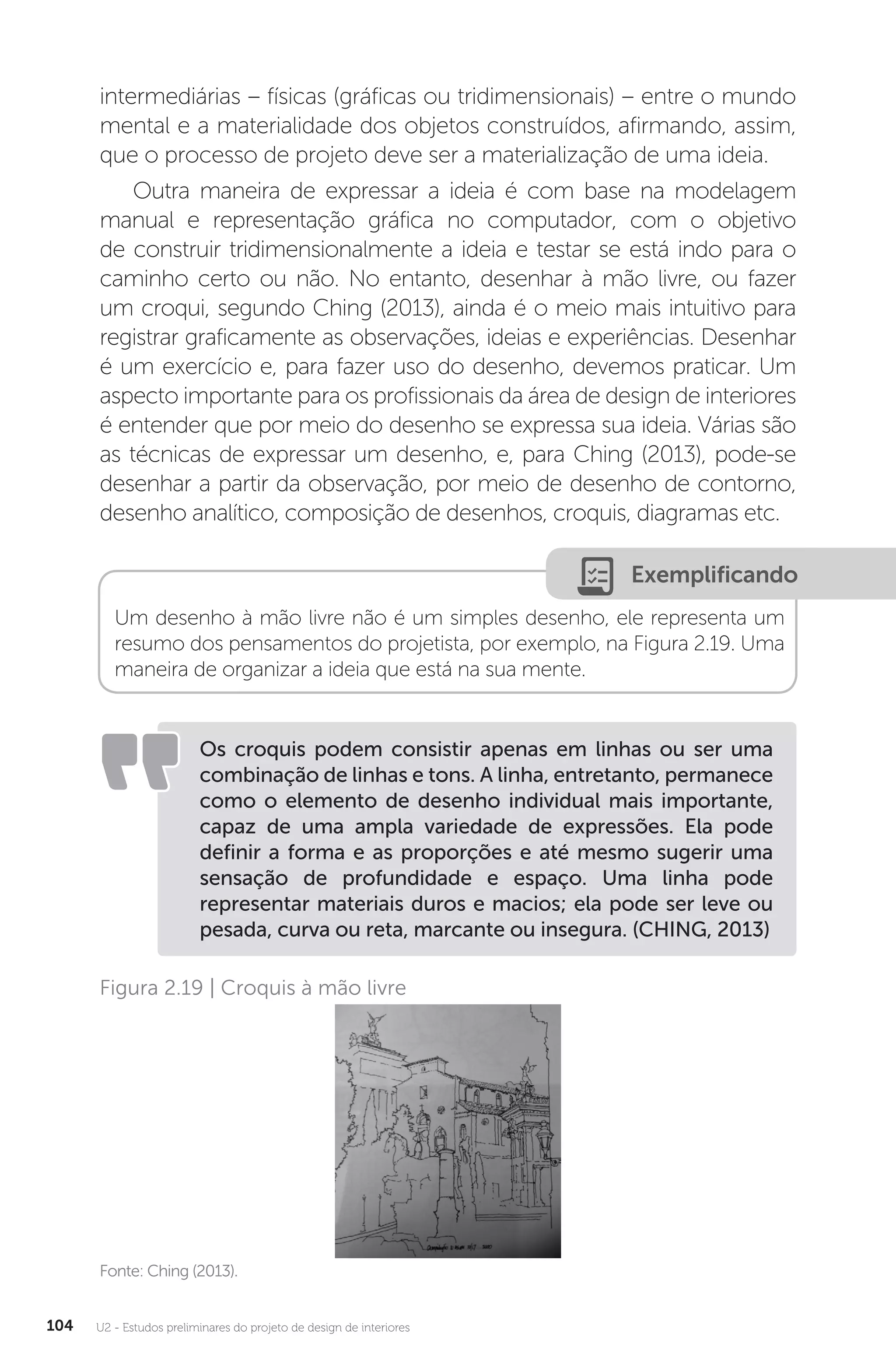 U2 - Estudos preliminares do projeto de design de interiores
104
intermediárias – físicas (gráficas ou tridimensionais) – entre o mundo
mental e a materialidade dos objetos construídos, afirmando, assim,
que o processo de projeto deve ser a materialização de uma ideia.
Outra maneira de expressar a ideia é com base na modelagem
manual e representação gráfica no computador, com o objetivo
de construir tridimensionalmente a ideia e testar se está indo para o
caminho certo ou não. No entanto, desenhar à mão livre, ou fazer
um croqui, segundo Ching (2013), ainda é o meio mais intuitivo para
registrar graficamente as observações, ideias e experiências. Desenhar
é um exercício e, para fazer uso do desenho, devemos praticar. Um
aspecto importante para os profissionais da área de design de interiores
é entender que por meio do desenho se expressa sua ideia. Várias são
as técnicas de expressar um desenho, e, para Ching (2013), pode-se
desenhar a partir da observação, por meio de desenho de contorno,
desenho analítico, composição de desenhos, croquis, diagramas etc.
Exemplificando
Um desenho à mão livre não é um simples desenho, ele representa um
resumo dos pensamentos do projetista, por exemplo, na Figura 2.19. Uma
maneira de organizar a ideia que está na sua mente.
Os croquis podem consistir apenas em linhas ou ser uma
combinação de linhas e tons. A linha, entretanto, permanece
como o elemento de desenho individual mais importante,
capaz de uma ampla variedade de expressões. Ela pode
definir a forma e as proporções e até mesmo sugerir uma
sensação de profundidade e espaço. Uma linha pode
representar materiais duros e macios; ela pode ser leve ou
pesada, curva ou reta, marcante ou insegura. (CHING, 2013)
Fonte: Ching (2013).
Figura 2.19 | Croquis à mão livre
 