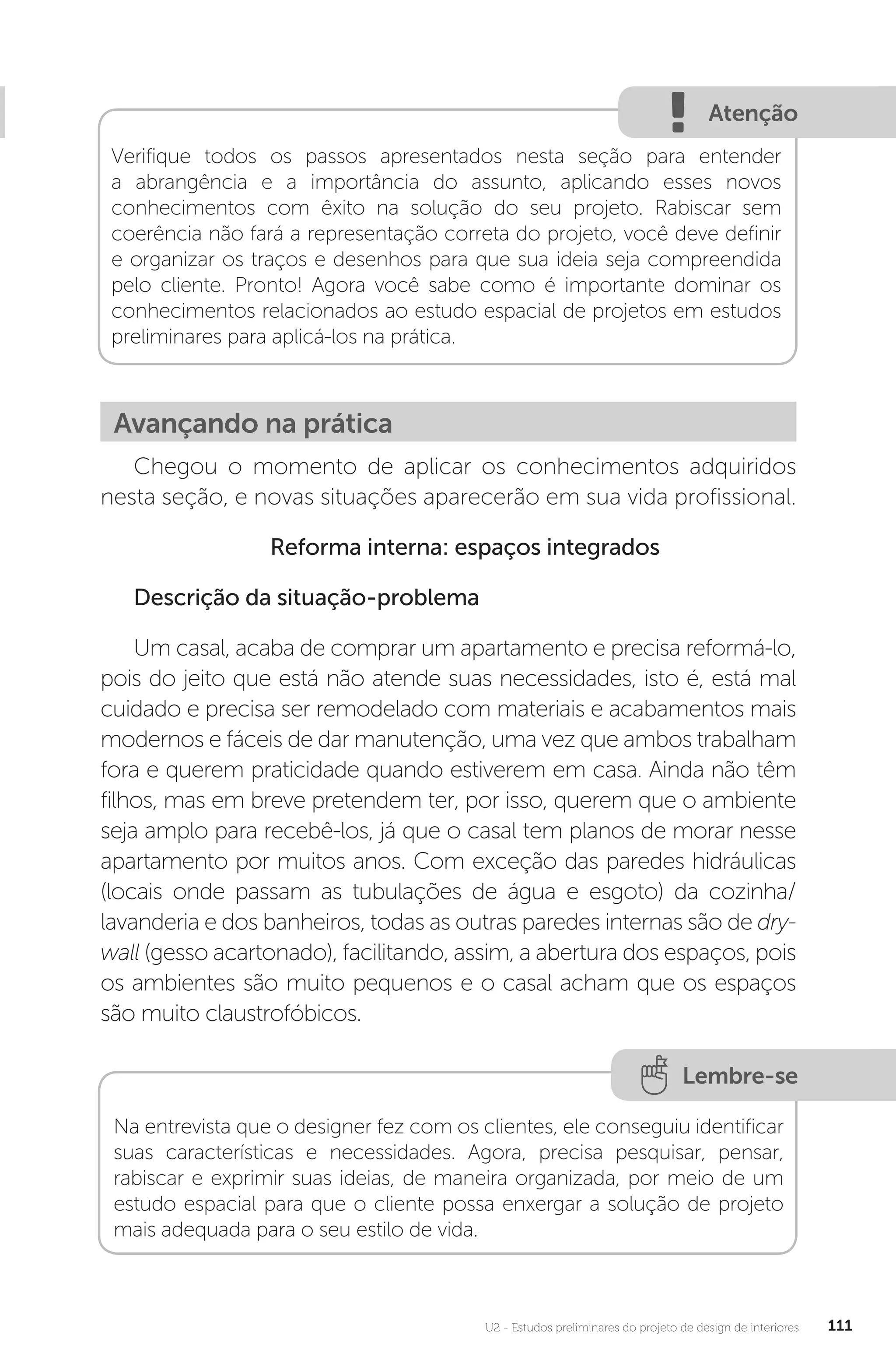 U2 - Estudos preliminares do projeto de design de interiores 111
Atenção
Verifique todos os passos apresentados nesta seção para entender
a abrangência e a importância do assunto, aplicando esses novos
conhecimentos com êxito na solução do seu projeto. Rabiscar sem
coerência não fará a representação correta do projeto, você deve definir
e organizar os traços e desenhos para que sua ideia seja compreendida
pelo cliente. Pronto! Agora você sabe como é importante dominar os
conhecimentos relacionados ao estudo espacial de projetos em estudos
preliminares para aplicá-los na prática.
Avançando na prática
Chegou o momento de aplicar os conhecimentos adquiridos
nesta seção, e novas situações aparecerão em sua vida profissional.
Reforma interna: espaços integrados
Descrição da situação-problema
Um casal, acaba de comprar um apartamento e precisa reformá-lo,
pois do jeito que está não atende suas necessidades, isto é, está mal
cuidado e precisa ser remodelado com materiais e acabamentos mais
modernos e fáceis de dar manutenção, uma vez que ambos trabalham
fora e querem praticidade quando estiverem em casa. Ainda não têm
filhos, mas em breve pretendem ter, por isso, querem que o ambiente
seja amplo para recebê-los, já que o casal tem planos de morar nesse
apartamento por muitos anos. Com exceção das paredes hidráulicas
(locais onde passam as tubulações de água e esgoto) da cozinha/
lavanderia e dos banheiros, todas as outras paredes internas são de dry-
wall (gesso acartonado), facilitando, assim, a abertura dos espaços, pois
os ambientes são muito pequenos e o casal acham que os espaços
são muito claustrofóbicos.
Lembre-se
Na entrevista que o designer fez com os clientes, ele conseguiu identificar
suas características e necessidades. Agora, precisa pesquisar, pensar,
rabiscar e exprimir suas ideias, de maneira organizada, por meio de um
estudo espacial para que o cliente possa enxergar a solução de projeto
mais adequada para o seu estilo de vida.
 