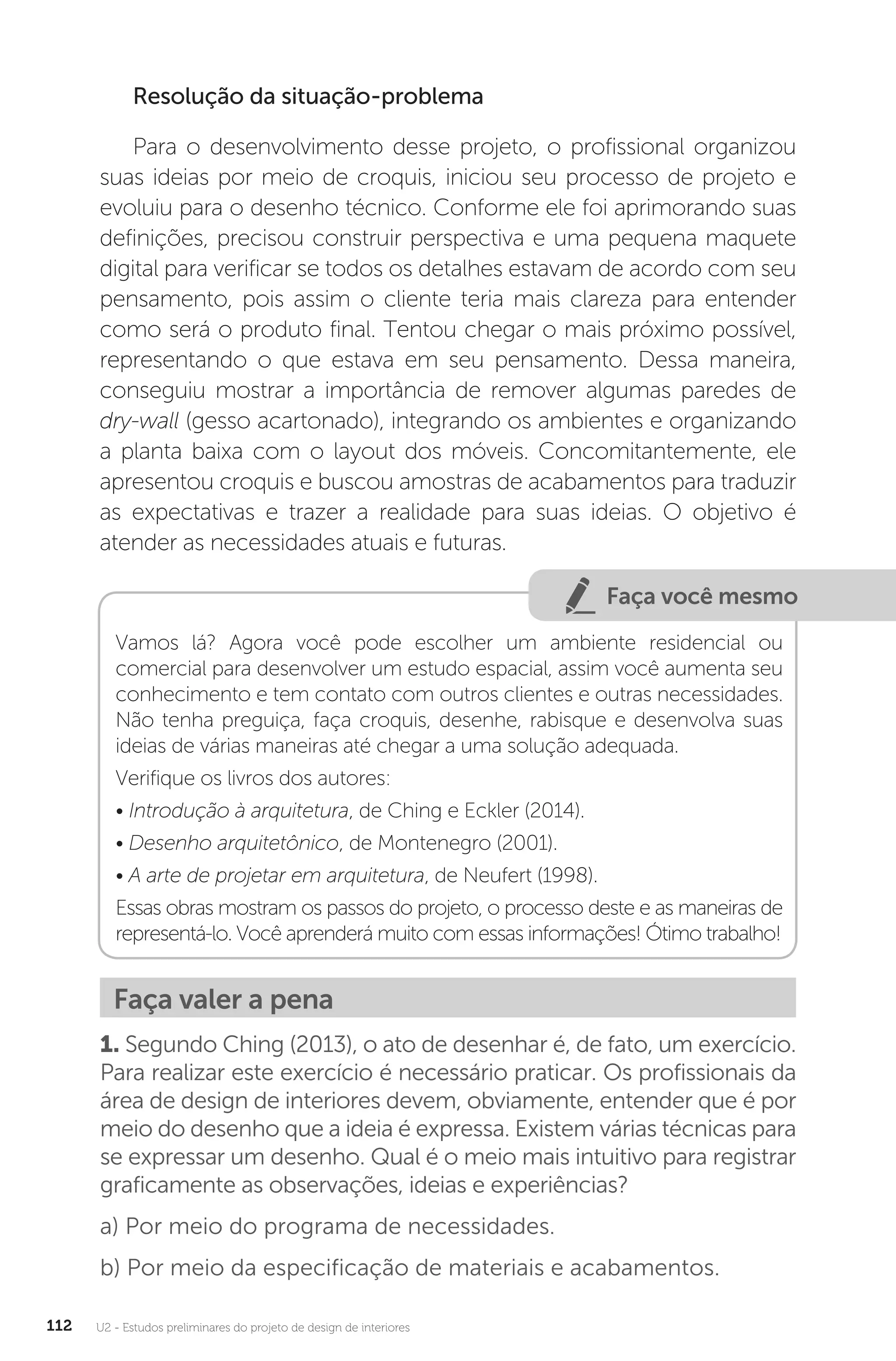 U2 - Estudos preliminares do projeto de design de interiores
112
Resolução da situação-problema
Para o desenvolvimento desse projeto, o profissional organizou
suas ideias por meio de croquis, iniciou seu processo de projeto e
evoluiu para o desenho técnico. Conforme ele foi aprimorando suas
definições, precisou construir perspectiva e uma pequena maquete
digital para verificar se todos os detalhes estavam de acordo com seu
pensamento, pois assim o cliente teria mais clareza para entender
como será o produto final. Tentou chegar o mais próximo possível,
representando o que estava em seu pensamento. Dessa maneira,
conseguiu mostrar a importância de remover algumas paredes de
dry-wall (gesso acartonado), integrando os ambientes e organizando
a planta baixa com o layout dos móveis. Concomitantemente, ele
apresentou croquis e buscou amostras de acabamentos para traduzir
as expectativas e trazer a realidade para suas ideias. O objetivo é
atender as necessidades atuais e futuras.
Faça você mesmo
Vamos lá? Agora você pode escolher um ambiente residencial ou
comercial para desenvolver um estudo espacial, assim você aumenta seu
conhecimento e tem contato com outros clientes e outras necessidades.
Não tenha preguiça, faça croquis, desenhe, rabisque e desenvolva suas
ideias de várias maneiras até chegar a uma solução adequada.
Verifique os livros dos autores:
• Introdução à arquitetura, de Ching e Eckler (2014).
• Desenho arquitetônico, de Montenegro (2001).
• A arte de projetar em arquitetura, de Neufert (1998).
Essas obras mostram os passos do projeto, o processo deste e as maneiras de
representá-lo. Você aprenderá muito com essas informações! Ótimo trabalho!
Faça valer a pena
1. Segundo Ching (2013), o ato de desenhar é, de fato, um exercício.
Para realizar este exercício é necessário praticar. Os profissionais da
área de design de interiores devem, obviamente, entender que é por
meio do desenho que a ideia é expressa. Existem várias técnicas para
se expressar um desenho. Qual é o meio mais intuitivo para registrar
graficamente as observações, ideias e experiências?
a) Por meio do programa de necessidades.
b) Por meio da especificação de materiais e acabamentos.
 