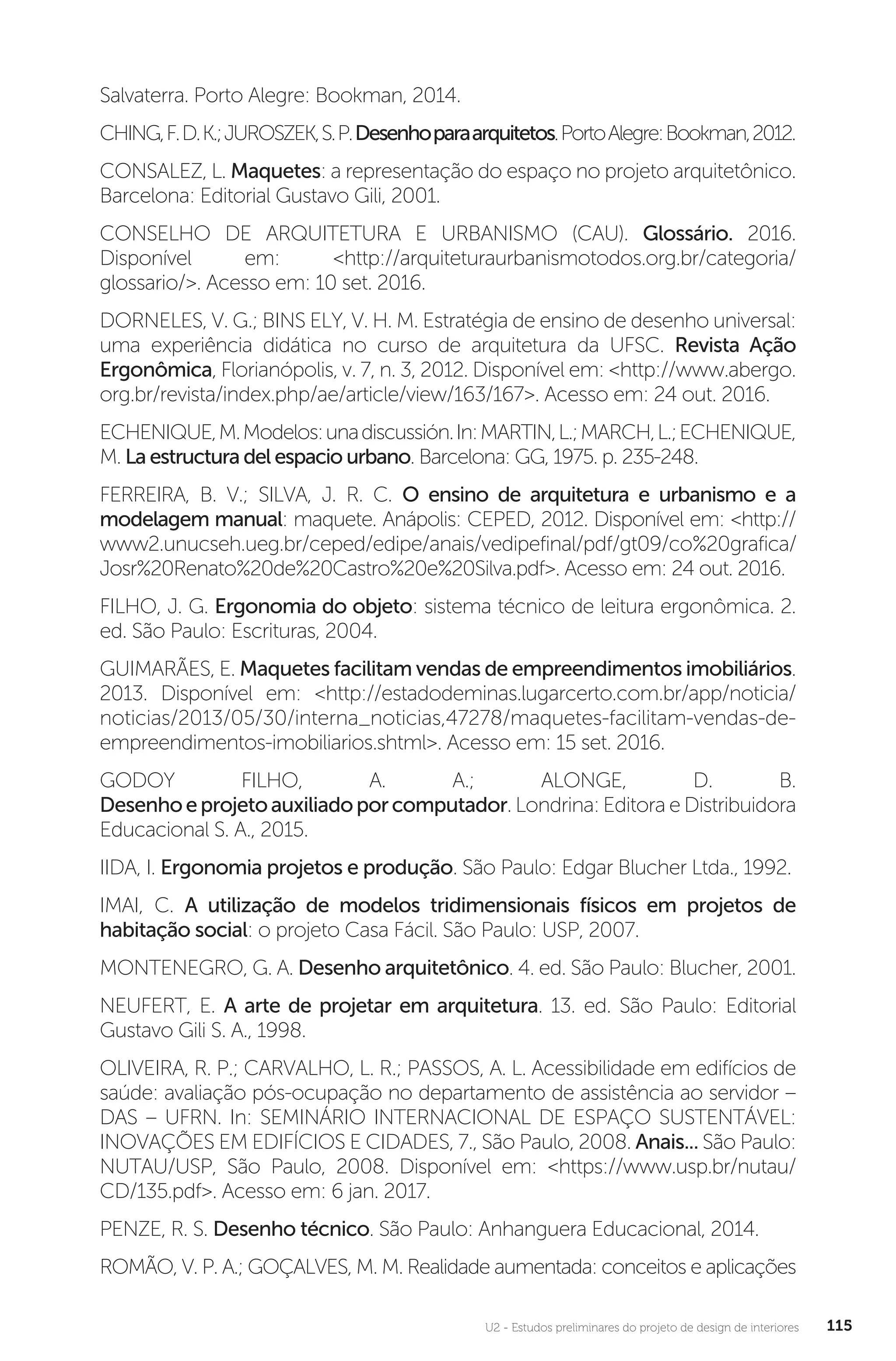 U2 - Estudos preliminares do projeto de design de interiores 115
Salvaterra. Porto Alegre: Bookman, 2014.
CHING,F.D.K.;JUROSZEK,S.P.Desenhoparaarquitetos.PortoAlegre:Bookman,2012.
CONSALEZ, L. Maquetes: a representação do espaço no projeto arquitetônico.
Barcelona: Editorial Gustavo Gili, 2001.
CONSELHO DE ARQUITETURA E URBANISMO (CAU). Glossário. 2016.
Disponível em: <http://arquiteturaurbanismotodos.org.br/categoria/
glossario/>. Acesso em: 10 set. 2016.
DORNELES, V. G.; BINS ELY, V. H. M. Estratégia de ensino de desenho universal:
uma experiência didática no curso de arquitetura da UFSC. Revista Ação
Ergonômica, Florianópolis, v. 7, n. 3, 2012. Disponível em: <http://www.abergo.
org.br/revista/index.php/ae/article/view/163/167>. Acesso em: 24 out. 2016.
ECHENIQUE,M.Modelos:unadiscussión.In:MARTIN,L.;MARCH,L.;ECHENIQUE,
M. La estructura del espacio urbano. Barcelona: GG, 1975. p. 235-248.
FERREIRA, B. V.; SILVA, J. R. C. O ensino de arquitetura e urbanismo e a
modelagem manual: maquete. Anápolis: CEPED, 2012. Disponível em: <http://
www2.unucseh.ueg.br/ceped/edipe/anais/vedipefinal/pdf/gt09/co%20grafica/
Josr%20Renato%20de%20Castro%20e%20Silva.pdf>. Acesso em: 24 out. 2016.
FILHO, J. G. Ergonomia do objeto: sistema técnico de leitura ergonômica. 2.
ed. São Paulo: Escrituras, 2004.
GUIMARÃES, E. Maquetes facilitam vendas de empreendimentos imobiliários.
2013. Disponível em: <http://estadodeminas.lugarcerto.com.br/app/noticia/
noticias/2013/05/30/interna_noticias,47278/maquetes-facilitam-vendas-de-
empreendimentos-imobiliarios.shtml>. Acesso em: 15 set. 2016.
GODOY FILHO, A. A.; ALONGE, D. B.
Desenhoeprojetoauxiliadoporcomputador. Londrina: Editora e Distribuidora
Educacional S. A., 2015.
IIDA, I. Ergonomia projetos e produção. São Paulo: Edgar Blucher Ltda., 1992.
IMAI, C. A utilização de modelos tridimensionais físicos em projetos de
habitação social: o projeto Casa Fácil. São Paulo: USP, 2007.
MONTENEGRO, G. A. Desenho arquitetônico. 4. ed. São Paulo: Blucher, 2001.
NEUFERT, E. A arte de projetar em arquitetura. 13. ed. São Paulo: Editorial
Gustavo Gili S. A., 1998.
OLIVEIRA, R. P.; CARVALHO, L. R.; PASSOS, A. L. Acessibilidade em edifícios de
saúde: avaliação pós-ocupação no departamento de assistência ao servidor –
DAS – UFRN. In: SEMINÁRIO INTERNACIONAL DE ESPAÇO SUSTENTÁVEL:
INOVAÇÕES EM EDIFÍCIOS E CIDADES, 7., São Paulo, 2008. Anais... São Paulo:
NUTAU/USP, São Paulo, 2008. Disponível em: <https://www.usp.br/nutau/
CD/135.pdf>. Acesso em: 6 jan. 2017.
PENZE, R. S. Desenho técnico. São Paulo: Anhanguera Educacional, 2014.
ROMÃO, V. P. A.; GOÇALVES, M. M. Realidade aumentada: conceitos e aplicações
 