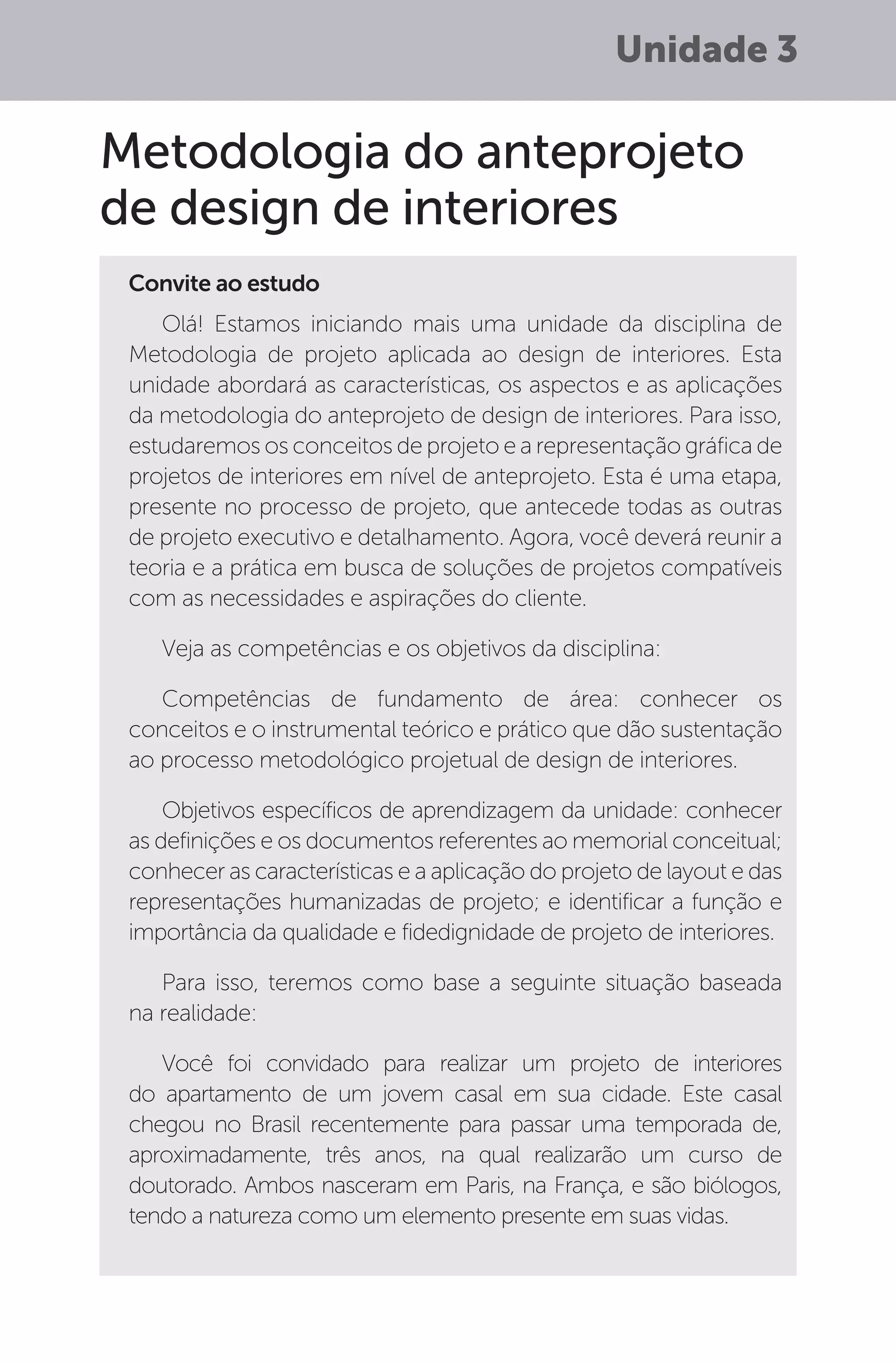 Unidade 3
Metodologia do anteprojeto
de design de interiores
Convite ao estudo
Olá! Estamos iniciando mais uma unidade da disciplina de
Metodologia de projeto aplicada ao design de interiores. Esta
unidade abordará as características, os aspectos e as aplicações
da metodologia do anteprojeto de design de interiores. Para isso,
estudaremos os conceitos de projeto e a representação gráfica de
projetos de interiores em nível de anteprojeto. Esta é uma etapa,
presente no processo de projeto, que antecede todas as outras
de projeto executivo e detalhamento. Agora, você deverá reunir a
teoria e a prática em busca de soluções de projetos compatíveis
com as necessidades e aspirações do cliente.
Veja as competências e os objetivos da disciplina:
Competências de fundamento de área: conhecer os
conceitos e o instrumental teórico e prático que dão sustentação
ao processo metodológico projetual de design de interiores.
Objetivos específicos de aprendizagem da unidade: conhecer
as definições e os documentos referentes ao memorial conceitual;
conhecer as características e a aplicação do projeto de layout e das
representações humanizadas de projeto; e identificar a função e
importância da qualidade e fidedignidade de projeto de interiores.
Para isso, teremos como base a seguinte situação baseada
na realidade:
Você foi convidado para realizar um projeto de interiores
do apartamento de um jovem casal em sua cidade. Este casal
chegou no Brasil recentemente para passar uma temporada de,
aproximadamente, três anos, na qual realizarão um curso de
doutorado. Ambos nasceram em Paris, na França, e são biólogos,
tendo a natureza como um elemento presente em suas vidas.
 