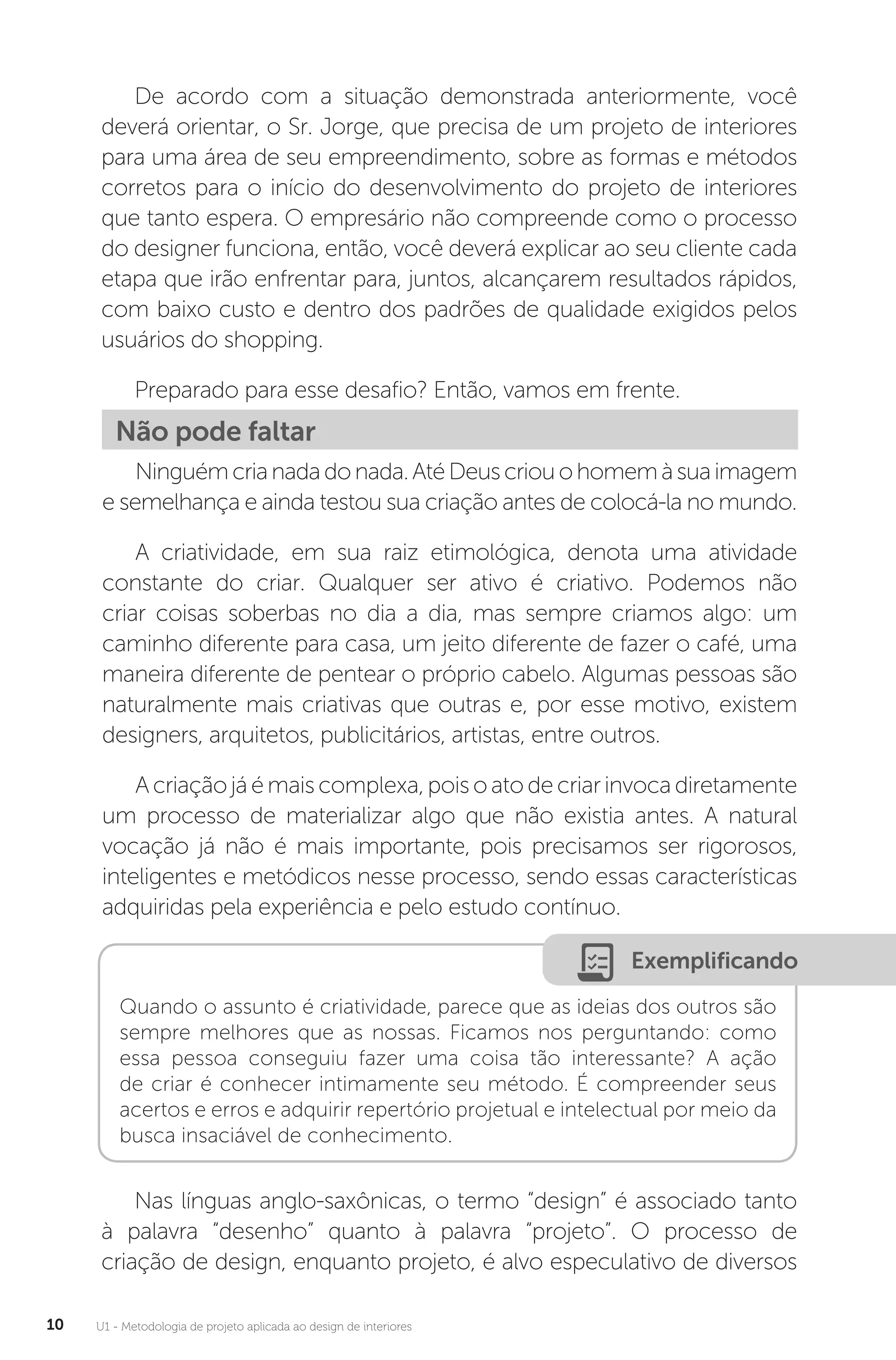U1 - Metodologia de projeto aplicada ao design de interiores
10
De acordo com a situação demonstrada anteriormente, você
deverá orientar, o Sr. Jorge, que precisa de um projeto de interiores
para uma área de seu empreendimento, sobre as formas e métodos
corretos para o início do desenvolvimento do projeto de interiores
que tanto espera. O empresário não compreende como o processo
do designer funciona, então, você deverá explicar ao seu cliente cada
etapa que irão enfrentar para, juntos, alcançarem resultados rápidos,
com baixo custo e dentro dos padrões de qualidade exigidos pelos
usuários do shopping.
Preparado para esse desafio? Então, vamos em frente.
Não pode faltar
Ninguémcrianadadonada.AtéDeuscriouohomemàsuaimagem
e semelhança e ainda testou sua criação antes de colocá-la no mundo.
A criatividade, em sua raiz etimológica, denota uma atividade
constante do criar. Qualquer ser ativo é criativo. Podemos não
criar coisas soberbas no dia a dia, mas sempre criamos algo: um
caminho diferente para casa, um jeito diferente de fazer o café, uma
maneira diferente de pentear o próprio cabelo. Algumas pessoas são
naturalmente mais criativas que outras e, por esse motivo, existem
designers, arquitetos, publicitários, artistas, entre outros.
Acriaçãojáémaiscomplexa,poisoatodecriarinvocadiretamente
um processo de materializar algo que não existia antes. A natural
vocação já não é mais importante, pois precisamos ser rigorosos,
inteligentes e metódicos nesse processo, sendo essas características
adquiridas pela experiência e pelo estudo contínuo.
Exemplificando
Quando o assunto é criatividade, parece que as ideias dos outros são
sempre melhores que as nossas. Ficamos nos perguntando: como
essa pessoa conseguiu fazer uma coisa tão interessante? A ação
de criar é conhecer intimamente seu método. É compreender seus
acertos e erros e adquirir repertório projetual e intelectual por meio da
busca insaciável de conhecimento.
Nas línguas anglo-saxônicas, o termo “design” é associado tanto
à palavra “desenho” quanto à palavra “projeto”. O processo de
criação de design, enquanto projeto, é alvo especulativo de diversos
 