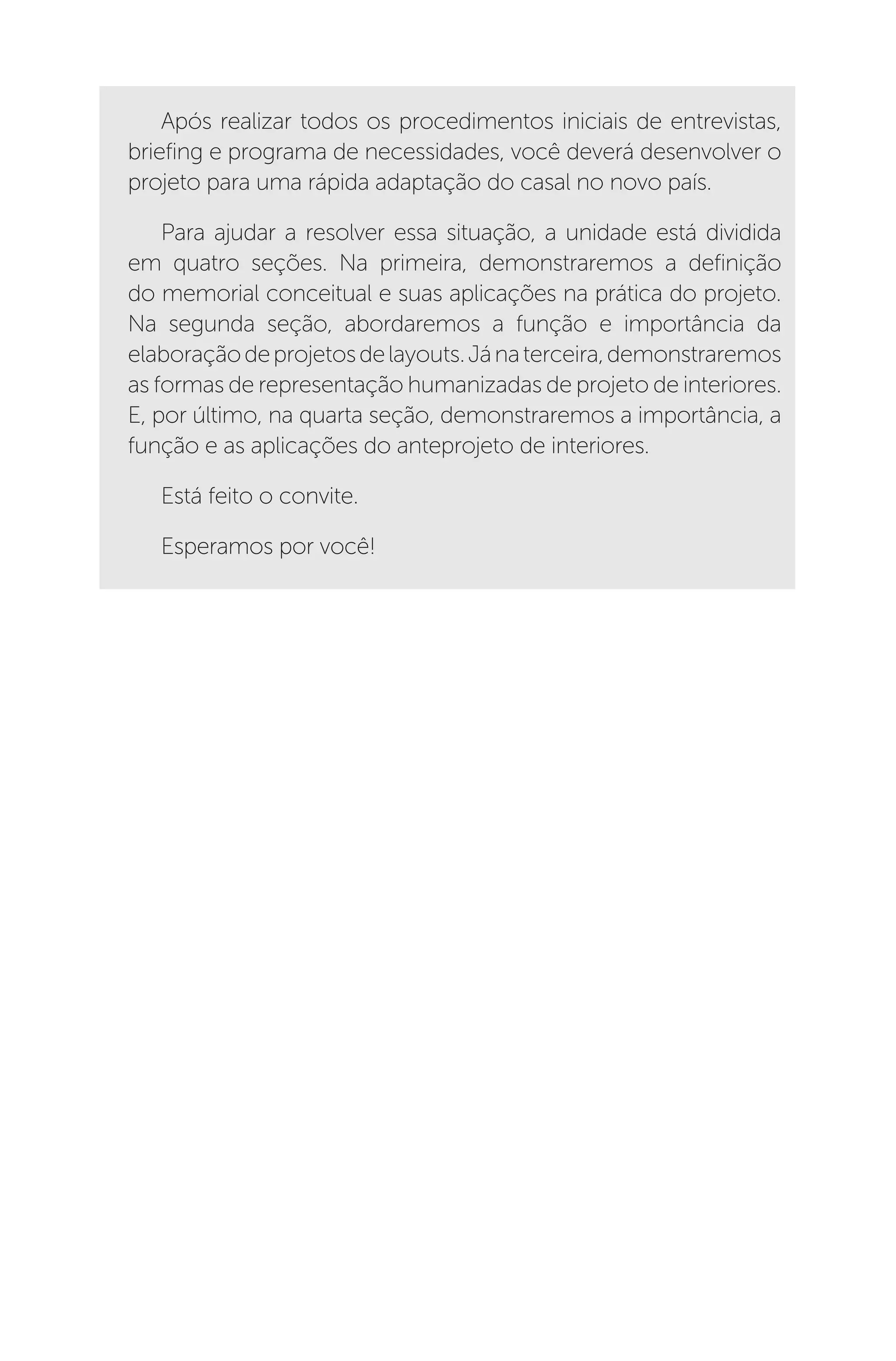 Após realizar todos os procedimentos iniciais de entrevistas,
briefing e programa de necessidades, você deverá desenvolver o
projeto para uma rápida adaptação do casal no novo país.
Para ajudar a resolver essa situação, a unidade está dividida
em quatro seções. Na primeira, demonstraremos a definição
do memorial conceitual e suas aplicações na prática do projeto.
Na segunda seção, abordaremos a função e importância da
elaboraçãodeprojetosdelayouts.Jánaterceira,demonstraremos
as formas de representação humanizadas de projeto de interiores.
E, por último, na quarta seção, demonstraremos a importância, a
função e as aplicações do anteprojeto de interiores.
Está feito o convite.
Esperamos por você!
 