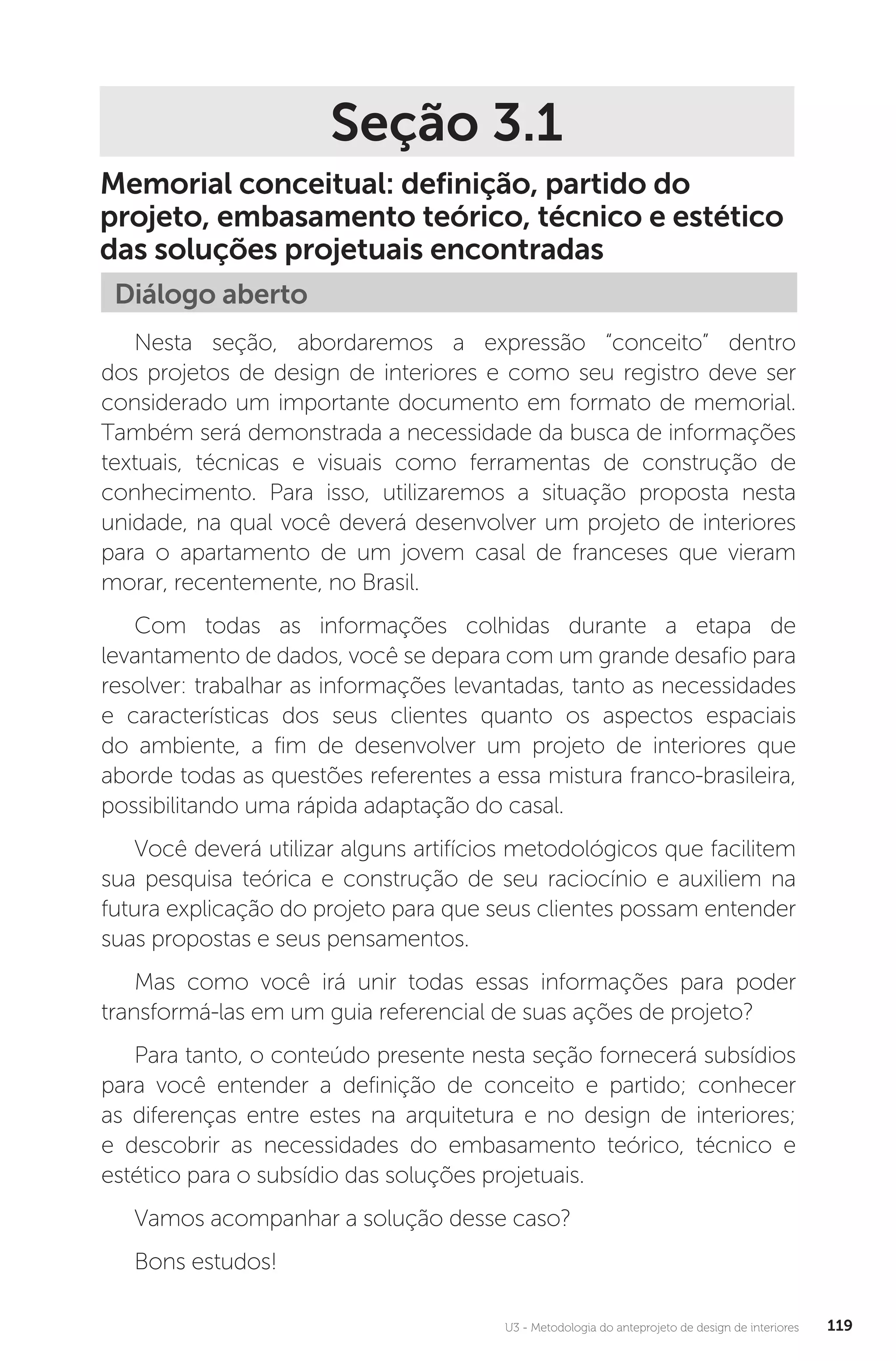 U3 - Metodologia do anteprojeto de design de interiores 119
Seção 3.1
Memorial conceitual: definição, partido do
projeto, embasamento teórico, técnico e estético
das soluções projetuais encontradas
Diálogo aberto
Nesta seção, abordaremos a expressão “conceito” dentro
dos projetos de design de interiores e como seu registro deve ser
considerado um importante documento em formato de memorial.
Também será demonstrada a necessidade da busca de informações
textuais, técnicas e visuais como ferramentas de construção de
conhecimento. Para isso, utilizaremos a situação proposta nesta
unidade, na qual você deverá desenvolver um projeto de interiores
para o apartamento de um jovem casal de franceses que vieram
morar, recentemente, no Brasil.
Com todas as informações colhidas durante a etapa de
levantamento de dados, você se depara com um grande desafio para
resolver: trabalhar as informações levantadas, tanto as necessidades
e características dos seus clientes quanto os aspectos espaciais
do ambiente, a fim de desenvolver um projeto de interiores que
aborde todas as questões referentes a essa mistura franco-brasileira,
possibilitando uma rápida adaptação do casal.
Você deverá utilizar alguns artifícios metodológicos que facilitem
sua pesquisa teórica e construção de seu raciocínio e auxiliem na
futura explicação do projeto para que seus clientes possam entender
suas propostas e seus pensamentos.
Mas como você irá unir todas essas informações para poder
transformá-las em um guia referencial de suas ações de projeto?
Para tanto, o conteúdo presente nesta seção fornecerá subsídios
para você entender a definição de conceito e partido; conhecer
as diferenças entre estes na arquitetura e no design de interiores;
e descobrir as necessidades do embasamento teórico, técnico e
estético para o subsídio das soluções projetuais.
Vamos acompanhar a solução desse caso?
Bons estudos!
 