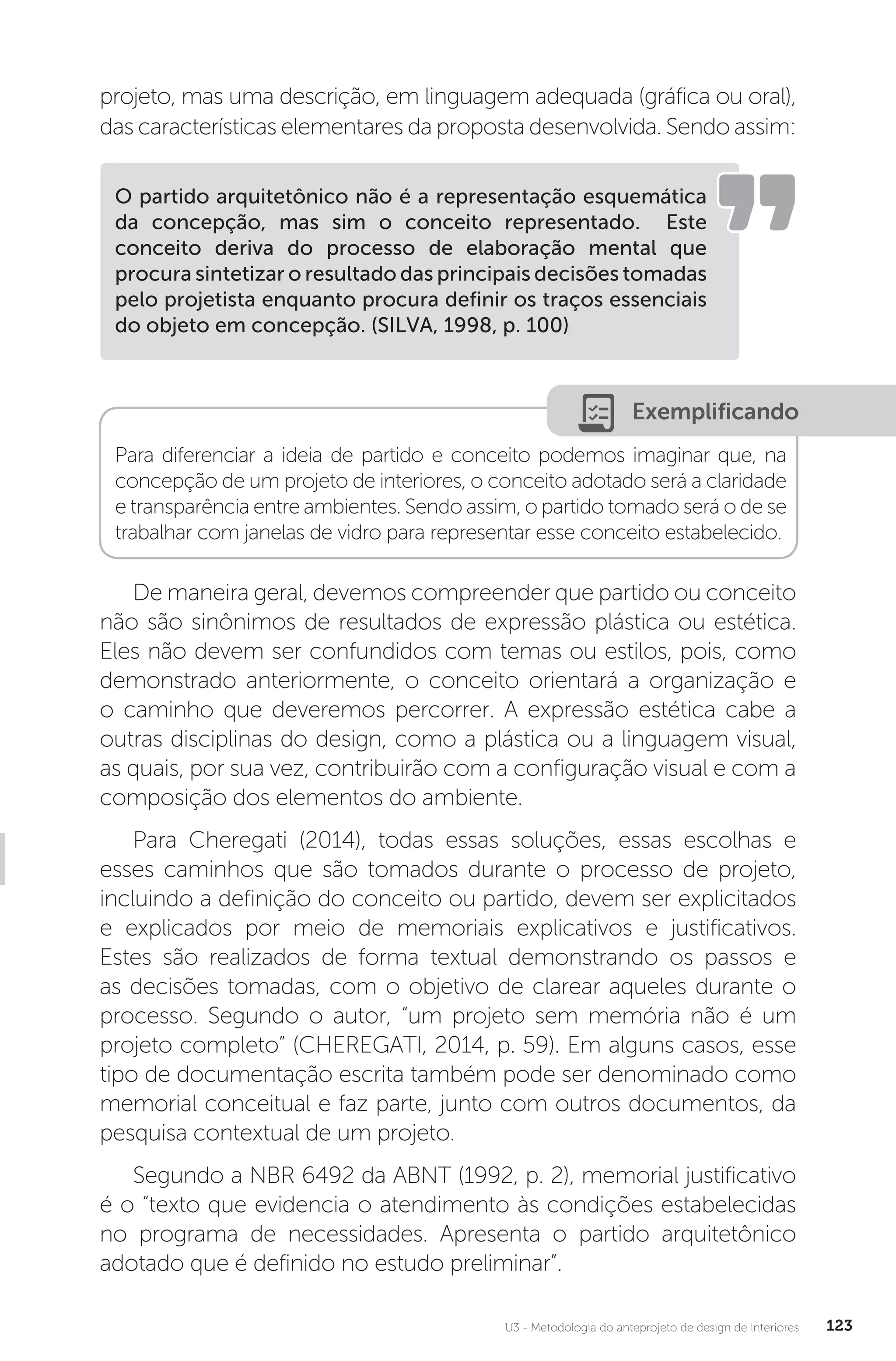 U3 - Metodologia do anteprojeto de design de interiores 123
projeto, mas uma descrição, em linguagem adequada (gráfica ou oral),
das características elementares da proposta desenvolvida. Sendo assim:
O partido arquitetônico não é a representação esquemática
da concepção, mas sim o conceito representado. Este
conceito deriva do processo de elaboração mental que
procura sintetizar o resultado das principais decisões tomadas
pelo projetista enquanto procura definir os traços essenciais
do objeto em concepção. (SILVA, 1998, p. 100)
Exemplificando
Para diferenciar a ideia de partido e conceito podemos imaginar que, na
concepção de um projeto de interiores, o conceito adotado será a claridade
e transparência entre ambientes. Sendo assim, o partido tomado será o de se
trabalhar com janelas de vidro para representar esse conceito estabelecido.
De maneira geral, devemos compreender que partido ou conceito
não são sinônimos de resultados de expressão plástica ou estética.
Eles não devem ser confundidos com temas ou estilos, pois, como
demonstrado anteriormente, o conceito orientará a organização e
o caminho que deveremos percorrer. A expressão estética cabe a
outras disciplinas do design, como a plástica ou a linguagem visual,
as quais, por sua vez, contribuirão com a configuração visual e com a
composição dos elementos do ambiente.
Para Cheregati (2014), todas essas soluções, essas escolhas e
esses caminhos que são tomados durante o processo de projeto,
incluindo a definição do conceito ou partido, devem ser explicitados
e explicados por meio de memoriais explicativos e justificativos.
Estes são realizados de forma textual demonstrando os passos e
as decisões tomadas, com o objetivo de clarear aqueles durante o
processo. Segundo o autor, “um projeto sem memória não é um
projeto completo” (CHEREGATI, 2014, p. 59). Em alguns casos, esse
tipo de documentação escrita também pode ser denominado como
memorial conceitual e faz parte, junto com outros documentos, da
pesquisa contextual de um projeto.
Segundo a NBR 6492 da ABNT (1992, p. 2), memorial justificativo
é o “texto que evidencia o atendimento às condições estabelecidas
no programa de necessidades. Apresenta o partido arquitetônico
adotado que é definido no estudo preliminar”.
 