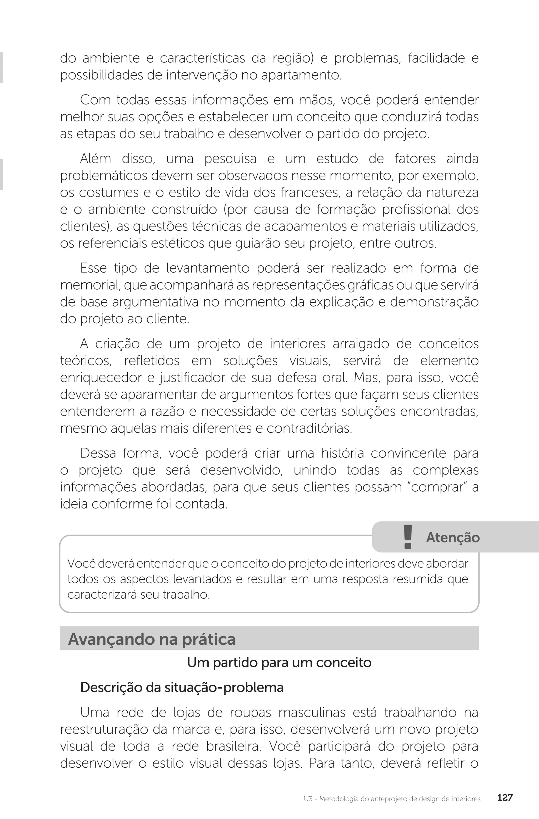 U3 - Metodologia do anteprojeto de design de interiores 127
do ambiente e características da região) e problemas, facilidade e
possibilidades de intervenção no apartamento.
Com todas essas informações em mãos, você poderá entender
melhor suas opções e estabelecer um conceito que conduzirá todas
as etapas do seu trabalho e desenvolver o partido do projeto.
Além disso, uma pesquisa e um estudo de fatores ainda
problemáticos devem ser observados nesse momento, por exemplo,
os costumes e o estilo de vida dos franceses, a relação da natureza
e o ambiente construído (por causa de formação profissional dos
clientes), as questões técnicas de acabamentos e materiais utilizados,
os referenciais estéticos que guiarão seu projeto, entre outros.
Esse tipo de levantamento poderá ser realizado em forma de
memorial,queacompanharáasrepresentaçõesgráficasouqueservirá
de base argumentativa no momento da explicação e demonstração
do projeto ao cliente.
A criação de um projeto de interiores arraigado de conceitos
teóricos, refletidos em soluções visuais, servirá de elemento
enriquecedor e justificador de sua defesa oral. Mas, para isso, você
deverá se aparamentar de argumentos fortes que façam seus clientes
entenderem a razão e necessidade de certas soluções encontradas,
mesmo aquelas mais diferentes e contraditórias.
Dessa forma, você poderá criar uma história convincente para
o projeto que será desenvolvido, unindo todas as complexas
informações abordadas, para que seus clientes possam “comprar” a
ideia conforme foi contada.
Atenção
Vocêdeveráentenderqueoconceitodoprojetodeinterioresdeveabordar
todos os aspectos levantados e resultar em uma resposta resumida que
caracterizará seu trabalho.
Avançando na prática
Um partido para um conceito
Descrição da situação-problema
Uma rede de lojas de roupas masculinas está trabalhando na
reestruturação da marca e, para isso, desenvolverá um novo projeto
visual de toda a rede brasileira. Você participará do projeto para
desenvolver o estilo visual dessas lojas. Para tanto, deverá refletir o
 