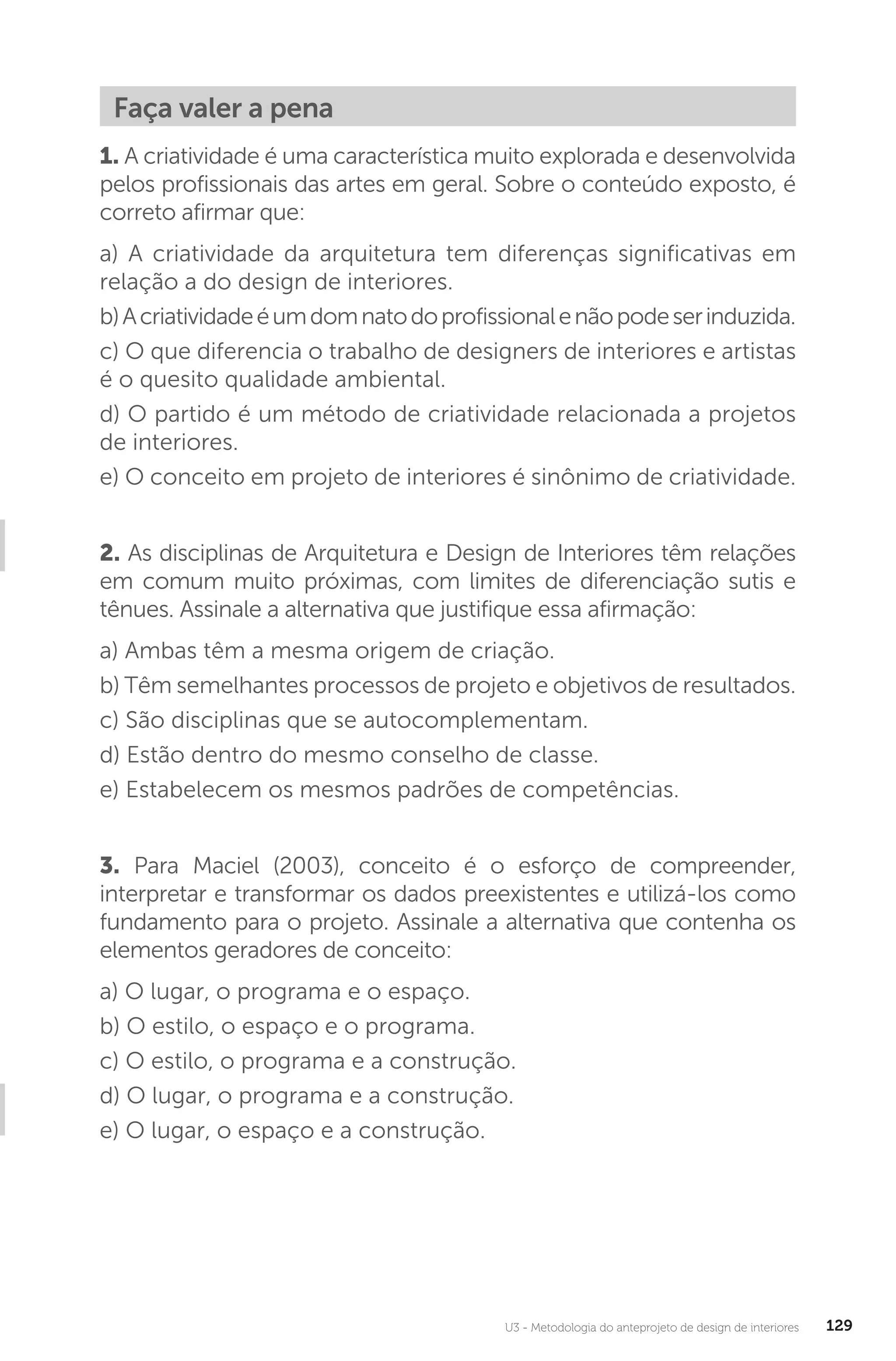 U3 - Metodologia do anteprojeto de design de interiores 129
Faça valer a pena
1. A criatividade é uma característica muito explorada e desenvolvida
pelos profissionais das artes em geral. Sobre o conteúdo exposto, é
correto afirmar que:
a) A criatividade da arquitetura tem diferenças significativas em
relação a do design de interiores.
b)Acriatividadeéumdomnatodoprofissionalenãopodeserinduzida.
c) O que diferencia o trabalho de designers de interiores e artistas
é o quesito qualidade ambiental.
d) O partido é um método de criatividade relacionada a projetos
de interiores.
e) O conceito em projeto de interiores é sinônimo de criatividade.
2. As disciplinas de Arquitetura e Design de Interiores têm relações
em comum muito próximas, com limites de diferenciação sutis e
tênues. Assinale a alternativa que justifique essa afirmação:
a) Ambas têm a mesma origem de criação.
b) Têm semelhantes processos de projeto e objetivos de resultados.
c) São disciplinas que se autocomplementam.
d) Estão dentro do mesmo conselho de classe.
e) Estabelecem os mesmos padrões de competências.
3. Para Maciel (2003), conceito é o esforço de compreender,
interpretar e transformar os dados preexistentes e utilizá-los como
fundamento para o projeto. Assinale a alternativa que contenha os
elementos geradores de conceito:
a) O lugar, o programa e o espaço.
b) O estilo, o espaço e o programa.
c) O estilo, o programa e a construção.
d) O lugar, o programa e a construção.
e) O lugar, o espaço e a construção.
 