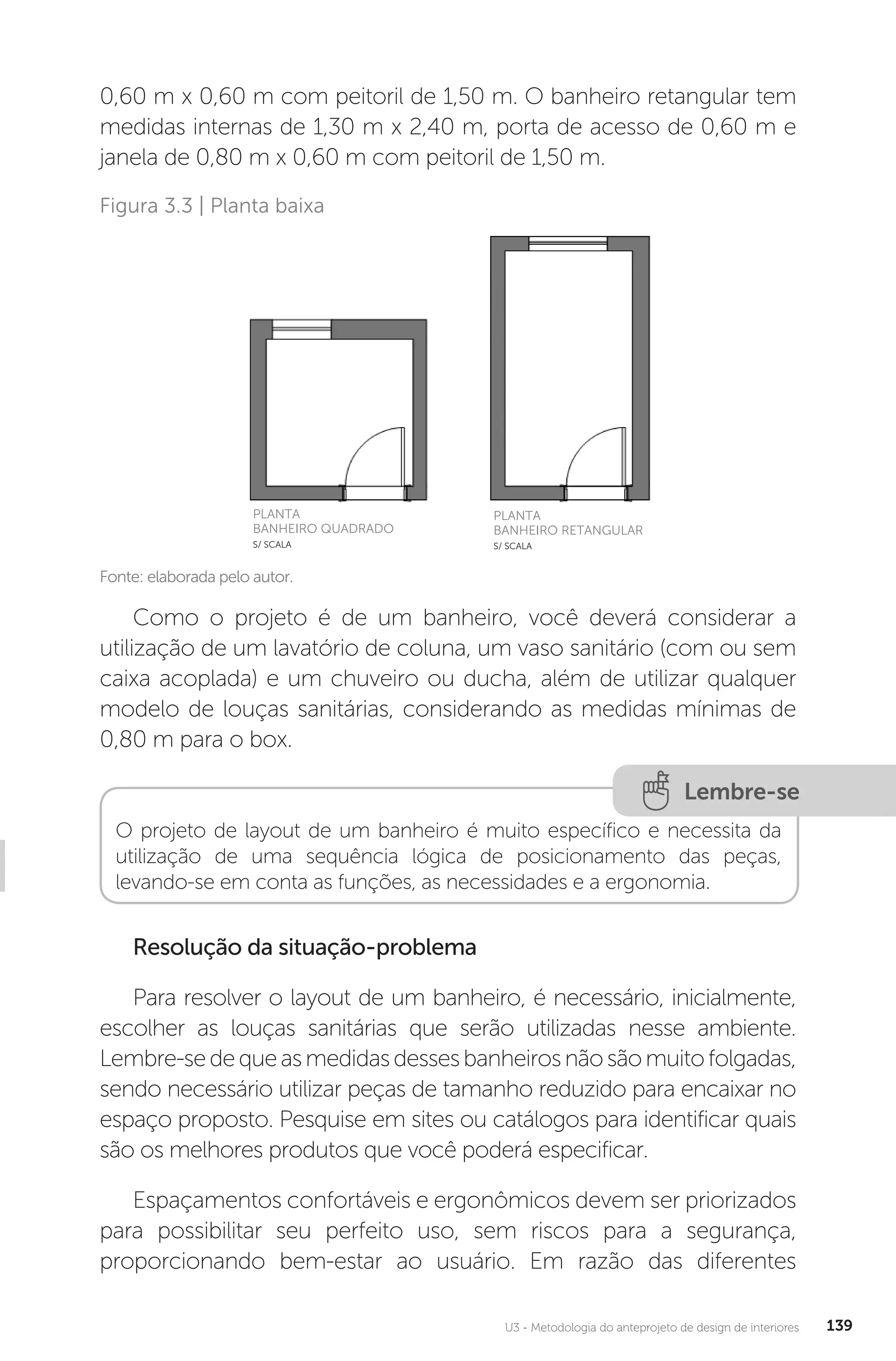 U3 - Metodologia do anteprojeto de design de interiores 139
0,60 m x 0,60 m com peitoril de 1,50 m. O banheiro retangular tem
medidas internas de 1,30 m x 2,40 m, porta de acesso de 0,60 m e
janela de 0,80 m x 0,60 m com peitoril de 1,50 m.
Fonte: elaborada pelo autor.
Figura 3.3 | Planta baixa
PLANTA
BANHEIRO QUADRADO
S/ SCALA
PLANTA
BANHEIRO RETANGULAR
S/ SCALA
Como o projeto é de um banheiro, você deverá considerar a
utilização de um lavatório de coluna, um vaso sanitário (com ou sem
caixa acoplada) e um chuveiro ou ducha, além de utilizar qualquer
modelo de louças sanitárias, considerando as medidas mínimas de
0,80 m para o box.
Lembre-se
O projeto de layout de um banheiro é muito específico e necessita da
utilização de uma sequência lógica de posicionamento das peças,
levando-se em conta as funções, as necessidades e a ergonomia.
Resolução da situação-problema
Para resolver o layout de um banheiro, é necessário, inicialmente,
escolher as louças sanitárias que serão utilizadas nesse ambiente.
Lembre-sedequeasmedidasdessesbanheirosnãosãomuitofolgadas,
sendo necessário utilizar peças de tamanho reduzido para encaixar no
espaço proposto. Pesquise em sites ou catálogos para identificar quais
são os melhores produtos que você poderá especificar.
Espaçamentos confortáveis e ergonômicos devem ser priorizados
para possibilitar seu perfeito uso, sem riscos para a segurança,
proporcionando bem-estar ao usuário. Em razão das diferentes
 