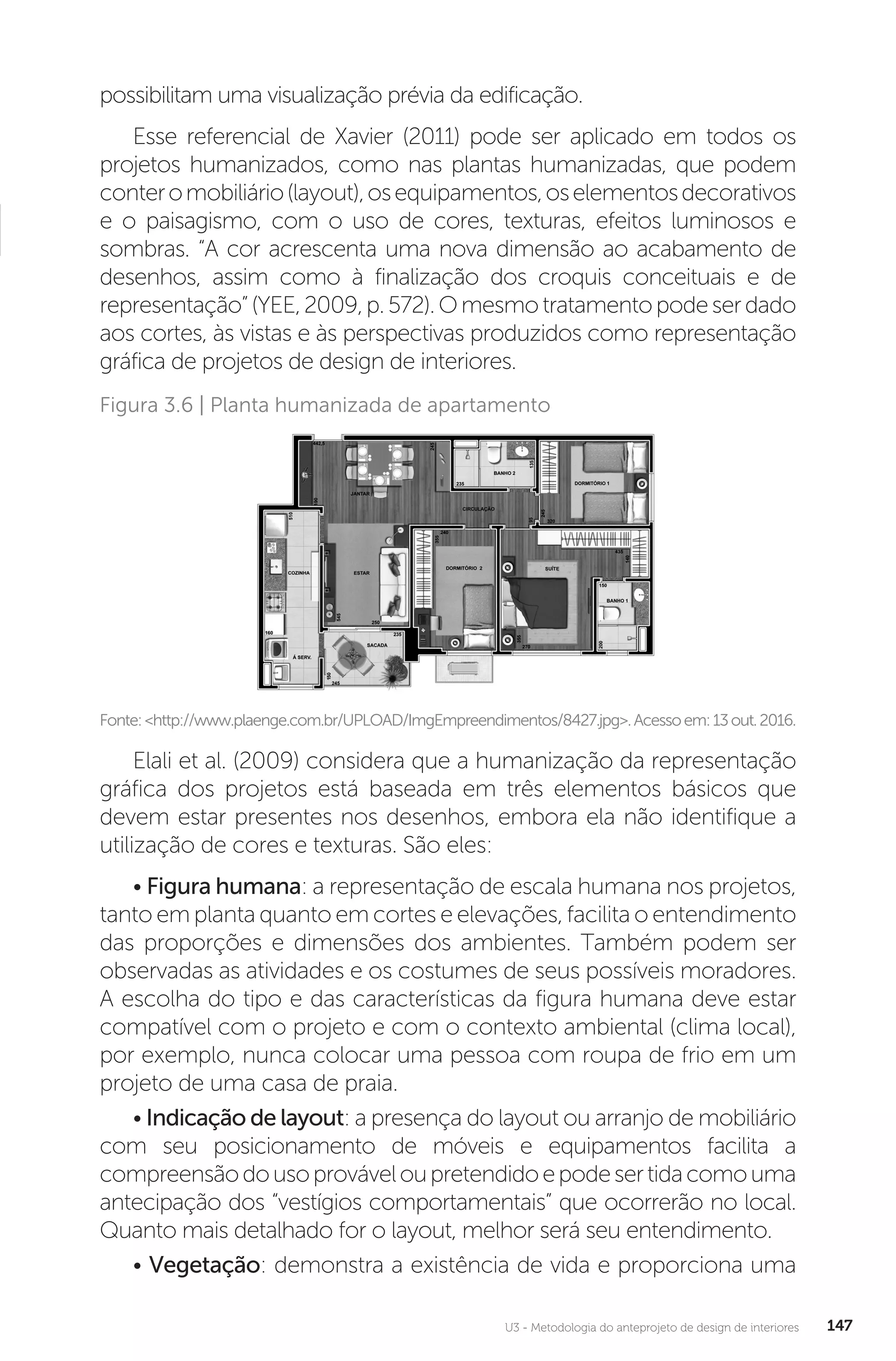 U3 - Metodologia do anteprojeto de design de interiores 147
possibilitam uma visualização prévia da edificação.
Esse referencial de Xavier (2011) pode ser aplicado em todos os
projetos humanizados, como nas plantas humanizadas, que podem
conteromobiliário(layout),osequipamentos,oselementosdecorativos
e o paisagismo, com o uso de cores, texturas, efeitos luminosos e
sombras. “A cor acrescenta uma nova dimensão ao acabamento de
desenhos, assim como à finalização dos croquis conceituais e de
representação”(YEE,2009,p.572).Omesmotratamentopodeserdado
aos cortes, às vistas e às perspectivas produzidos como representação
gráfica de projetos de design de interiores.
Fonte:<http://www.plaenge.com.br/UPLOAD/ImgEmpreendimentos/8427.jpg>.Acessoem:13out.2016.
Figura 3.6 | Planta humanizada de apartamento
Elali et al. (2009) considera que a humanização da representação
gráfica dos projetos está baseada em três elementos básicos que
devem estar presentes nos desenhos, embora ela não identifique a
utilização de cores e texturas. São eles:
• Figura humana: a representação de escala humana nos projetos,
tanto em planta quanto em cortes e elevações, facilita o entendimento
das proporções e dimensões dos ambientes. Também podem ser
observadas as atividades e os costumes de seus possíveis moradores.
A escolha do tipo e das características da figura humana deve estar
compatível com o projeto e com o contexto ambiental (clima local),
por exemplo, nunca colocar uma pessoa com roupa de frio em um
projeto de uma casa de praia.
• Indicação de layout: a presença do layout ou arranjo de mobiliário
com seu posicionamento de móveis e equipamentos facilita a
compreensãodousoprováveloupretendidoepodesertidacomouma
antecipação dos “vestígios comportamentais” que ocorrerão no local.
Quanto mais detalhado for o layout, melhor será seu entendimento.
• Vegetação: demonstra a existência de vida e proporciona uma
 