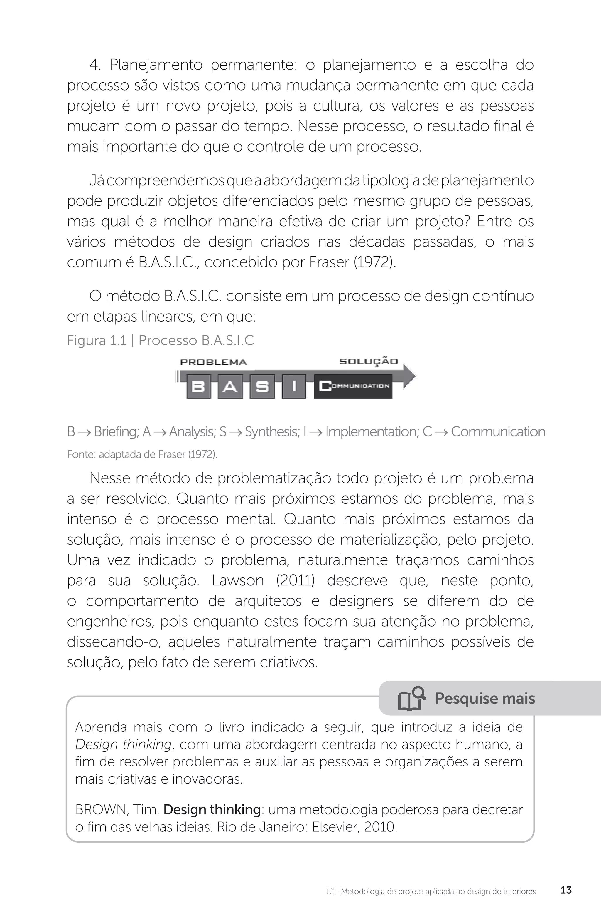 U1 -Metodologia de projeto aplicada ao design de interiores 13
4. Planejamento permanente: o planejamento e a escolha do
processo são vistos como uma mudança permanente em que cada
projeto é um novo projeto, pois a cultura, os valores e as pessoas
mudam com o passar do tempo. Nesse processo, o resultado final é
mais importante do que o controle de um processo.
Jácompreendemosqueaabordagemdatipologiadeplanejamento
pode produzir objetos diferenciados pelo mesmo grupo de pessoas,
mas qual é a melhor maneira efetiva de criar um projeto? Entre os
vários métodos de design criados nas décadas passadas, o mais
comum é B.A.S.I.C., concebido por Fraser (1972).
O método B.A.S.I.C. consiste em um processo de design contínuo
em etapas lineares, em que:
Fonte: adaptada de Fraser (1972).
Figura 1.1 | Processo B.A.S.I.C
B→Briefing;A→Analysis;S→Synthesis;I→Implementation;C→Communication
Nesse método de problematização todo projeto é um problema
a ser resolvido. Quanto mais próximos estamos do problema, mais
intenso é o processo mental. Quanto mais próximos estamos da
solução, mais intenso é o processo de materialização, pelo projeto.
Uma vez indicado o problema, naturalmente traçamos caminhos
para sua solução. Lawson (2011) descreve que, neste ponto,
o comportamento de arquitetos e designers se diferem do de
engenheiros, pois enquanto estes focam sua atenção no problema,
dissecando-o, aqueles naturalmente traçam caminhos possíveis de
solução, pelo fato de serem criativos.
Pesquise mais
Aprenda mais com o livro indicado a seguir, que introduz a ideia de
Design thinking, com uma abordagem centrada no aspecto humano, a
fim de resolver problemas e auxiliar as pessoas e organizações a serem
mais criativas e inovadoras.
BROWN, Tim. Design thinking: uma metodologia poderosa para decretar
o fim das velhas ideias. Rio de Janeiro: Elsevier, 2010.
 