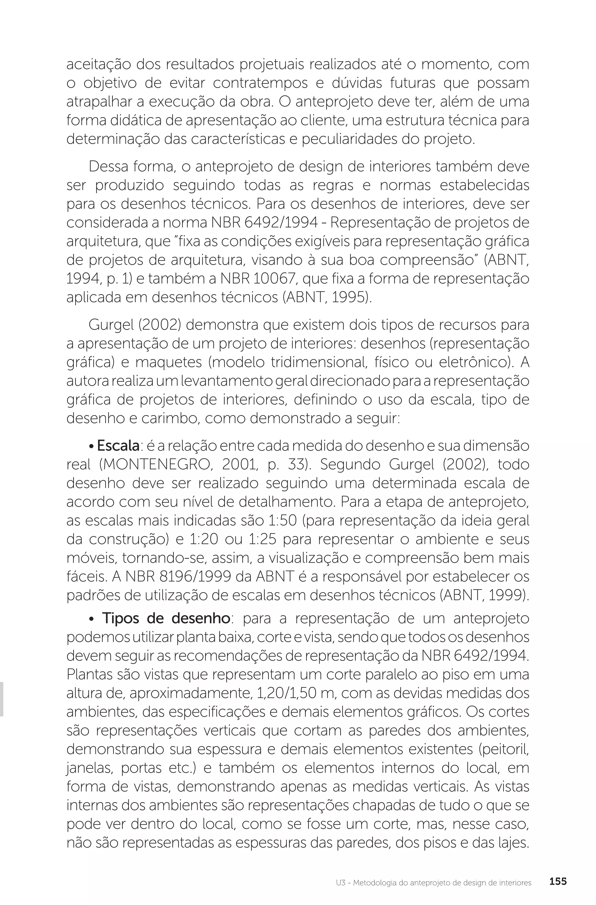 U3 - Metodologia do anteprojeto de design de interiores 155
aceitação dos resultados projetuais realizados até o momento, com
o objetivo de evitar contratempos e dúvidas futuras que possam
atrapalhar a execução da obra. O anteprojeto deve ter, além de uma
forma didática de apresentação ao cliente, uma estrutura técnica para
determinação das características e peculiaridades do projeto.
Dessa forma, o anteprojeto de design de interiores também deve
ser produzido seguindo todas as regras e normas estabelecidas
para os desenhos técnicos. Para os desenhos de interiores, deve ser
considerada a norma NBR 6492/1994 - Representação de projetos de
arquitetura, que “fixa as condições exigíveis para representação gráfica
de projetos de arquitetura, visando à sua boa compreensão” (ABNT,
1994, p. 1) e também a NBR 10067, que fixa a forma de representação
aplicada em desenhos técnicos (ABNT, 1995).
Gurgel (2002) demonstra que existem dois tipos de recursos para
a apresentação de um projeto de interiores: desenhos (representação
gráfica) e maquetes (modelo tridimensional, físico ou eletrônico). A
autorarealizaumlevantamentogeraldirecionadoparaarepresentação
gráfica de projetos de interiores, definindo o uso da escala, tipo de
desenho e carimbo, como demonstrado a seguir:
•Escala:éarelaçãoentrecadamedidadodesenhoesuadimensão
real (MONTENEGRO, 2001, p. 33). Segundo Gurgel (2002), todo
desenho deve ser realizado seguindo uma determinada escala de
acordo com seu nível de detalhamento. Para a etapa de anteprojeto,
as escalas mais indicadas são 1:50 (para representação da ideia geral
da construção) e 1:20 ou 1:25 para representar o ambiente e seus
móveis, tornando-se, assim, a visualização e compreensão bem mais
fáceis. A NBR 8196/1999 da ABNT é a responsável por estabelecer os
padrões de utilização de escalas em desenhos técnicos (ABNT, 1999).
• Tipos de desenho: para a representação de um anteprojeto
podemosutilizarplantabaixa,corteevista,sendoquetodososdesenhos
devem seguir as recomendações de representação da NBR 6492/1994.
Plantas são vistas que representam um corte paralelo ao piso em uma
altura de, aproximadamente, 1,20/1,50 m, com as devidas medidas dos
ambientes, das especificações e demais elementos gráficos. Os cortes
são representações verticais que cortam as paredes dos ambientes,
demonstrando sua espessura e demais elementos existentes (peitoril,
janelas, portas etc.) e também os elementos internos do local, em
forma de vistas, demonstrando apenas as medidas verticais. As vistas
internas dos ambientes são representações chapadas de tudo o que se
pode ver dentro do local, como se fosse um corte, mas, nesse caso,
não são representadas as espessuras das paredes, dos pisos e das lajes.
 