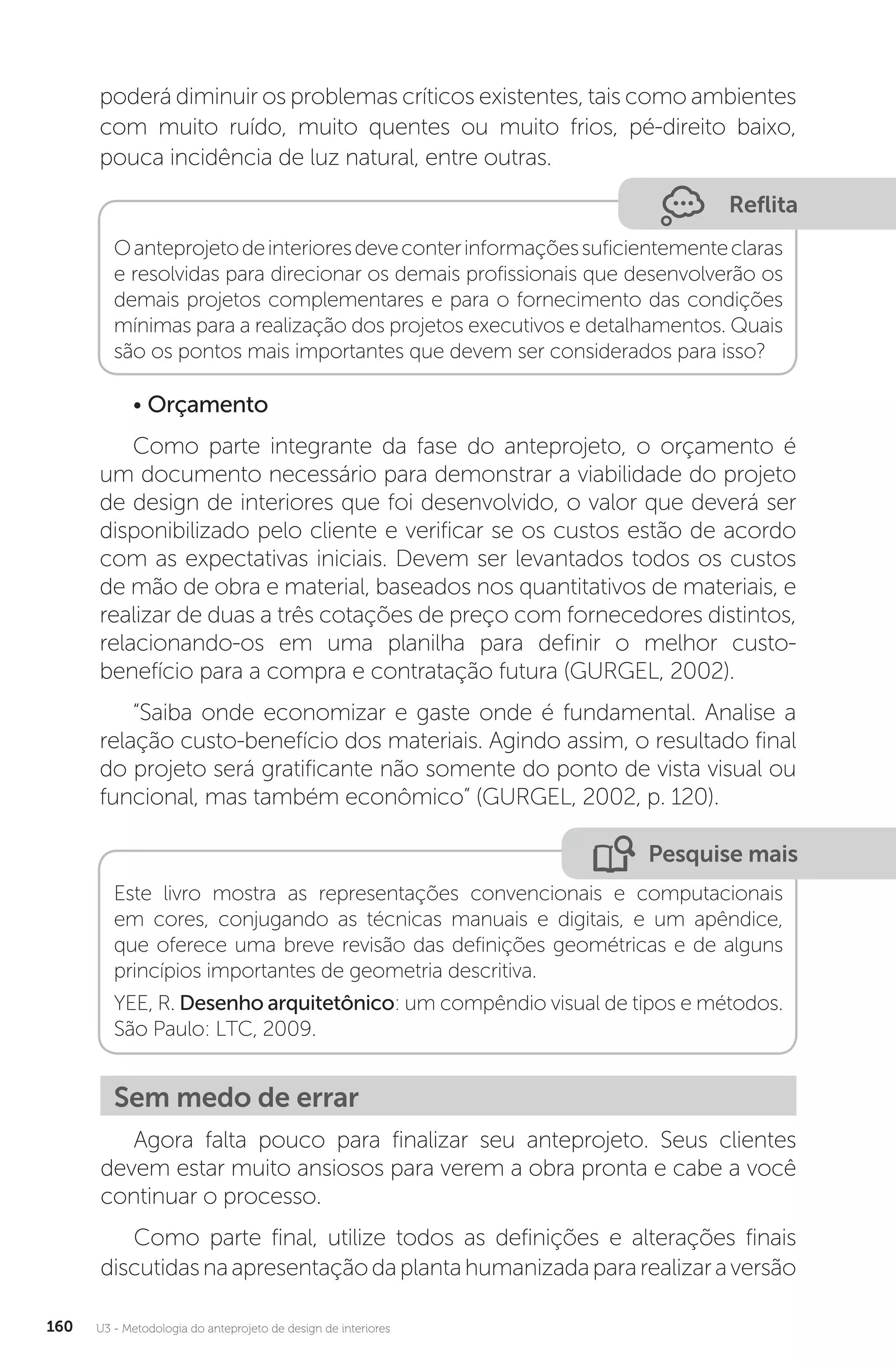 U3 - Metodologia do anteprojeto de design de interiores
160
poderá diminuir os problemas críticos existentes, tais como ambientes
com muito ruído, muito quentes ou muito frios, pé-direito baixo,
pouca incidência de luz natural, entre outras.
Reflita
Oanteprojetodeinterioresdeveconterinformaçõessuficientementeclaras
e resolvidas para direcionar os demais profissionais que desenvolverão os
demais projetos complementares e para o fornecimento das condições
mínimas para a realização dos projetos executivos e detalhamentos. Quais
são os pontos mais importantes que devem ser considerados para isso?
• Orçamento
Como parte integrante da fase do anteprojeto, o orçamento é
um documento necessário para demonstrar a viabilidade do projeto
de design de interiores que foi desenvolvido, o valor que deverá ser
disponibilizado pelo cliente e verificar se os custos estão de acordo
com as expectativas iniciais. Devem ser levantados todos os custos
de mão de obra e material, baseados nos quantitativos de materiais, e
realizar de duas a três cotações de preço com fornecedores distintos,
relacionando-os em uma planilha para definir o melhor custo-
benefício para a compra e contratação futura (GURGEL, 2002).
“Saiba onde economizar e gaste onde é fundamental. Analise a
relação custo-benefício dos materiais. Agindo assim, o resultado final
do projeto será gratificante não somente do ponto de vista visual ou
funcional, mas também econômico” (GURGEL, 2002, p. 120).
Pesquise mais
Este livro mostra as representações convencionais e computacionais
em cores, conjugando as técnicas manuais e digitais, e um apêndice,
que oferece uma breve revisão das definições geométricas e de alguns
princípios importantes de geometria descritiva.
YEE, R. Desenho arquitetônico: um compêndio visual de tipos e métodos.
São Paulo: LTC, 2009.
Sem medo de errar
Agora falta pouco para finalizar seu anteprojeto. Seus clientes
devem estar muito ansiosos para verem a obra pronta e cabe a você
continuar o processo.
Como parte final, utilize todos as definições e alterações finais
discutidasnaapresentaçãodaplantahumanizadapararealizaraversão
 