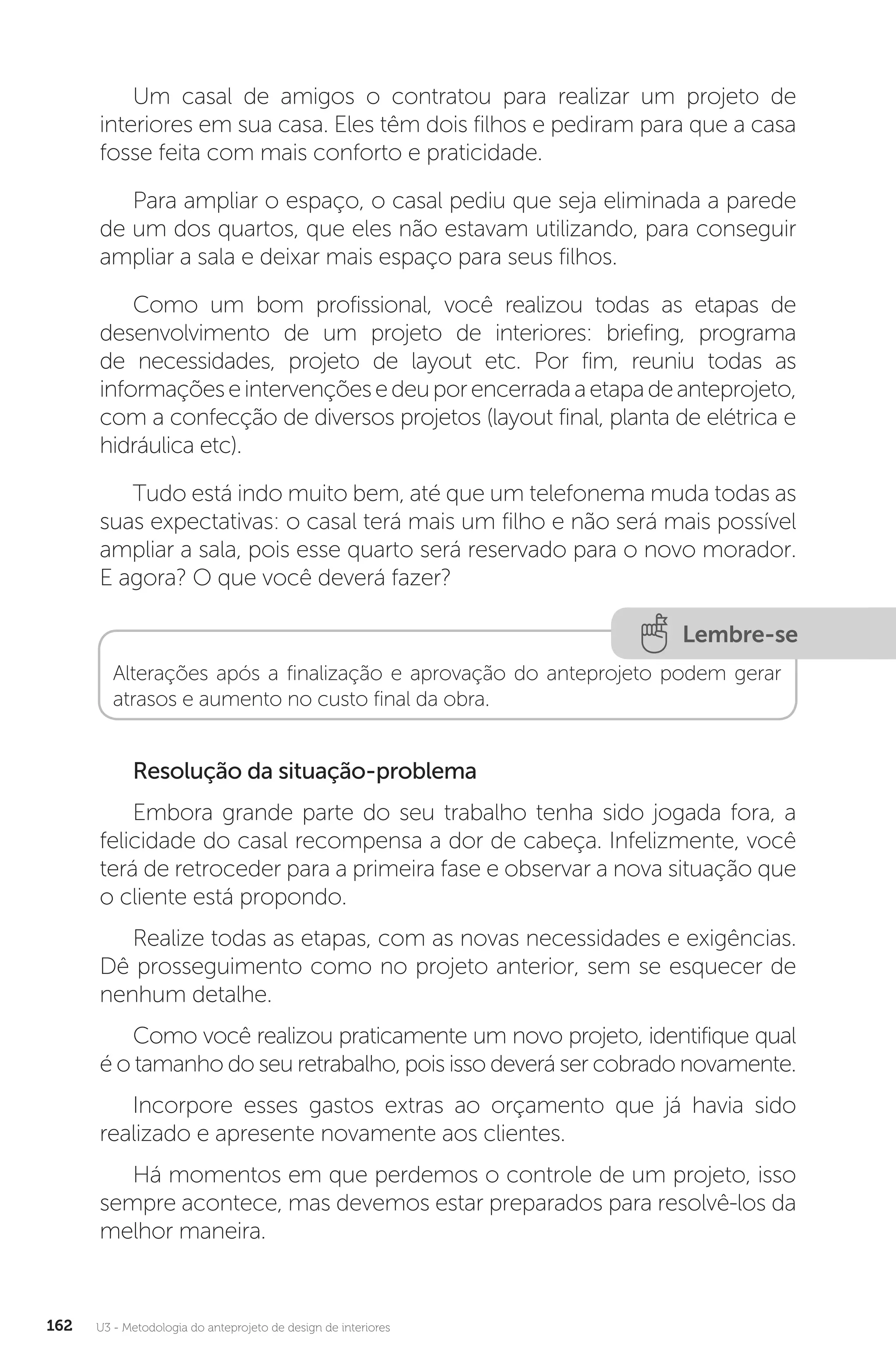 U3 - Metodologia do anteprojeto de design de interiores
162
Um casal de amigos o contratou para realizar um projeto de
interiores em sua casa. Eles têm dois filhos e pediram para que a casa
fosse feita com mais conforto e praticidade.
Para ampliar o espaço, o casal pediu que seja eliminada a parede
de um dos quartos, que eles não estavam utilizando, para conseguir
ampliar a sala e deixar mais espaço para seus filhos.
Como um bom profissional, você realizou todas as etapas de
desenvolvimento de um projeto de interiores: briefing, programa
de necessidades, projeto de layout etc. Por fim, reuniu todas as
informaçõeseintervençõesedeuporencerradaaetapadeanteprojeto,
com a confecção de diversos projetos (layout final, planta de elétrica e
hidráulica etc).
Tudo está indo muito bem, até que um telefonema muda todas as
suas expectativas: o casal terá mais um filho e não será mais possível
ampliar a sala, pois esse quarto será reservado para o novo morador.
E agora? O que você deverá fazer?
Lembre-se
Alterações após a finalização e aprovação do anteprojeto podem gerar
atrasos e aumento no custo final da obra.
Resolução da situação-problema
Embora grande parte do seu trabalho tenha sido jogada fora, a
felicidade do casal recompensa a dor de cabeça. Infelizmente, você
terá de retroceder para a primeira fase e observar a nova situação que
o cliente está propondo.
Realize todas as etapas, com as novas necessidades e exigências.
Dê prosseguimento como no projeto anterior, sem se esquecer de
nenhum detalhe.
Como você realizou praticamente um novo projeto, identifique qual
é o tamanho do seu retrabalho, pois isso deverá ser cobrado novamente.
Incorpore esses gastos extras ao orçamento que já havia sido
realizado e apresente novamente aos clientes.
Há momentos em que perdemos o controle de um projeto, isso
sempre acontece, mas devemos estar preparados para resolvê-los da
melhor maneira.
 