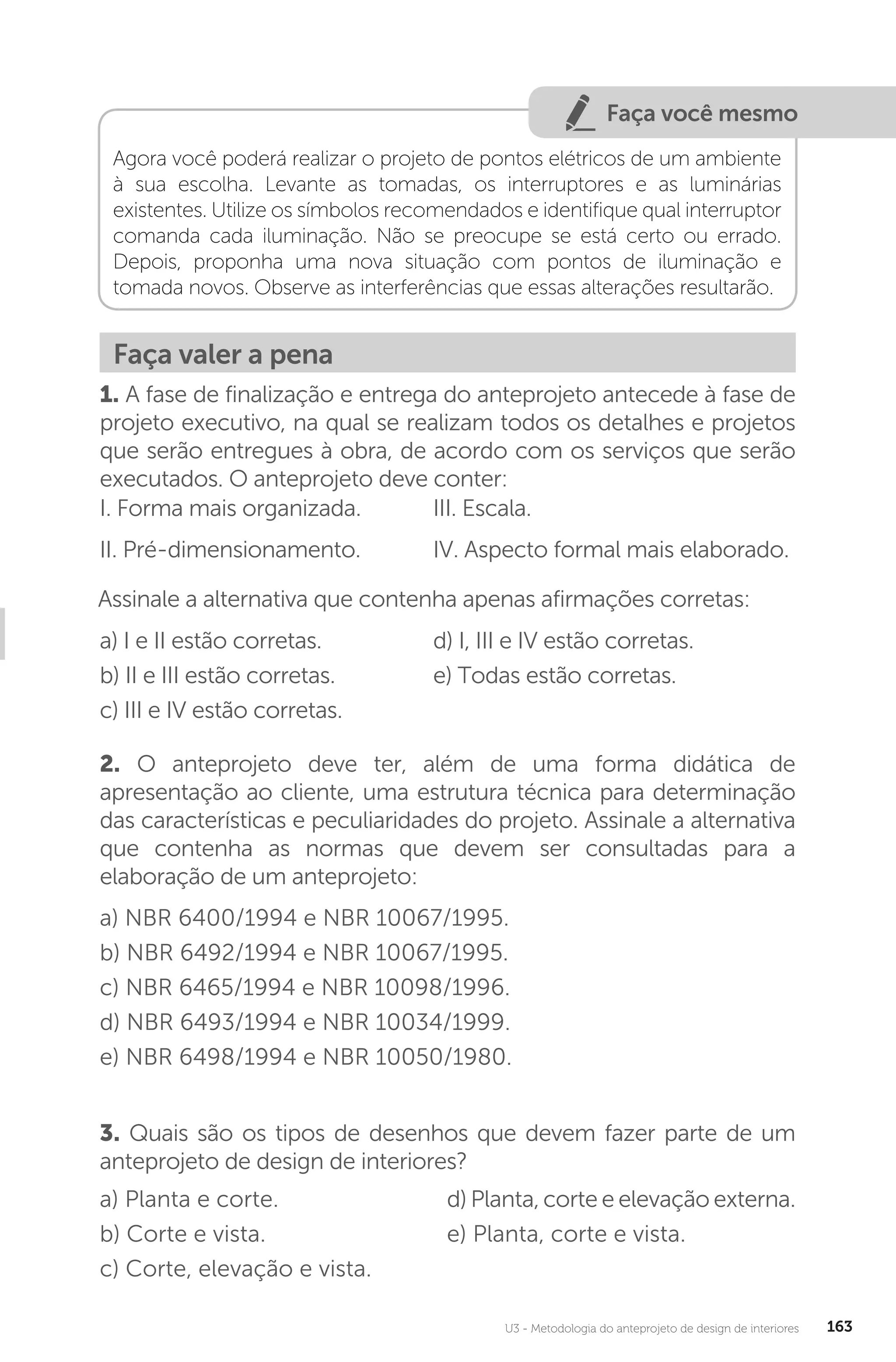 U3 - Metodologia do anteprojeto de design de interiores 163
Faça você mesmo
Agora você poderá realizar o projeto de pontos elétricos de um ambiente
à sua escolha. Levante as tomadas, os interruptores e as luminárias
existentes. Utilize os símbolos recomendados e identifique qual interruptor
comanda cada iluminação. Não se preocupe se está certo ou errado.
Depois, proponha uma nova situação com pontos de iluminação e
tomada novos. Observe as interferências que essas alterações resultarão.
Faça valer a pena
1. A fase de finalização e entrega do anteprojeto antecede à fase de
projeto executivo, na qual se realizam todos os detalhes e projetos
que serão entregues à obra, de acordo com os serviços que serão
executados. O anteprojeto deve conter:
I. Forma mais organizada.
II. Pré-dimensionamento.
III. Escala.
IV. Aspecto formal mais elaborado.
Assinale a alternativa que contenha apenas afirmações corretas:
a) I e II estão corretas.
b) II e III estão corretas.
c) III e IV estão corretas.
d) I, III e IV estão corretas.
e) Todas estão corretas.
2. O anteprojeto deve ter, além de uma forma didática de
apresentação ao cliente, uma estrutura técnica para determinação
das características e peculiaridades do projeto. Assinale a alternativa
que contenha as normas que devem ser consultadas para a
elaboração de um anteprojeto:
a) NBR 6400/1994 e NBR 10067/1995.
b) NBR 6492/1994 e NBR 10067/1995.
c) NBR 6465/1994 e NBR 10098/1996.
d) NBR 6493/1994 e NBR 10034/1999.
e) NBR 6498/1994 e NBR 10050/1980.
3. Quais são os tipos de desenhos que devem fazer parte de um
anteprojeto de design de interiores?
a) Planta e corte.
b) Corte e vista.
c) Corte, elevação e vista.
d) Planta, corte e elevação externa.
e) Planta, corte e vista.
 