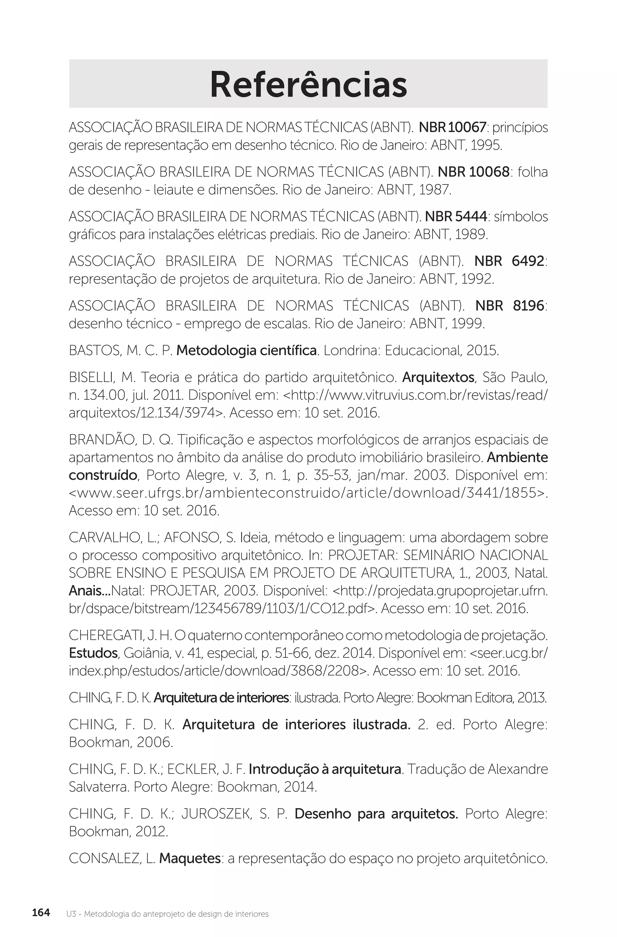 U3 - Metodologia do anteprojeto de design de interiores
164
Referências
ASSOCIAÇÃOBRASILEIRADENORMASTÉCNICAS(ABNT). NBR10067:princípios
gerais de representação em desenho técnico. Rio de Janeiro: ABNT, 1995.
ASSOCIAÇÃO BRASILEIRA DE NORMAS TÉCNICAS (ABNT). NBR 10068: folha
de desenho - leiaute e dimensões. Rio de Janeiro: ABNT, 1987.
ASSOCIAÇÃO BRASILEIRA DE NORMAS TÉCNICAS (ABNT). NBR5444: símbolos
gráficos para instalações elétricas prediais. Rio de Janeiro: ABNT, 1989.
ASSOCIAÇÃO BRASILEIRA DE NORMAS TÉCNICAS (ABNT). NBR 6492:
representação de projetos de arquitetura. Rio de Janeiro: ABNT, 1992.
ASSOCIAÇÃO BRASILEIRA DE NORMAS TÉCNICAS (ABNT). NBR 8196:
desenho técnico - emprego de escalas. Rio de Janeiro: ABNT, 1999.
BASTOS, M. C. P. Metodologia científica. Londrina: Educacional, 2015.
BISELLI, M. Teoria e prática do partido arquitetônico. Arquitextos, São Paulo,
n. 134.00, jul. 2011. Disponível em: <http://www.vitruvius.com.br/revistas/read/
arquitextos/12.134/3974>. Acesso em: 10 set. 2016.
BRANDÃO, D. Q. Tipificação e aspectos morfológicos de arranjos espaciais de
apartamentos no âmbito da análise do produto imobiliário brasileiro. Ambiente
construído, Porto Alegre, v. 3, n. 1, p. 35-53, jan/mar. 2003. Disponível em:
<www.seer.ufrgs.br/ambienteconstruido/article/download/3441/1855>.
Acesso em: 10 set. 2016.
CARVALHO, L.; AFONSO, S. Ideia, método e linguagem: uma abordagem sobre
o processo compositivo arquitetônico. In: PROJETAR: SEMINÁRIO NACIONAL
SOBRE ENSINO E PESQUISA EM PROJETO DE ARQUITETURA, 1., 2003, Natal.
Anais...Natal: PROJETAR, 2003. Disponível: <http://projedata.grupoprojetar.ufrn.
br/dspace/bitstream/123456789/1103/1/CO12.pdf>. Acesso em: 10 set. 2016.
CHEREGATI,J.H.Oquaternocontemporâneocomometodologiadeprojetação.
Estudos, Goiânia, v. 41, especial, p. 51-66, dez. 2014. Disponível em: <seer.ucg.br/
index.php/estudos/article/download/3868/2208>. Acesso em: 10 set. 2016.
CHING,F.D.K.Arquiteturadeinteriores:ilustrada.PortoAlegre:BookmanEditora,2013.
CHING, F. D. K. Arquitetura de interiores ilustrada. 2. ed. Porto Alegre:
Bookman, 2006.
CHING, F. D. K.; ECKLER, J. F. Introdução à arquitetura. Tradução de Alexandre
Salvaterra. Porto Alegre: Bookman, 2014.
CHING, F. D. K.; JUROSZEK, S. P. Desenho para arquitetos. Porto Alegre:
Bookman, 2012.
CONSALEZ, L. Maquetes: a representação do espaço no projeto arquitetônico.
 
