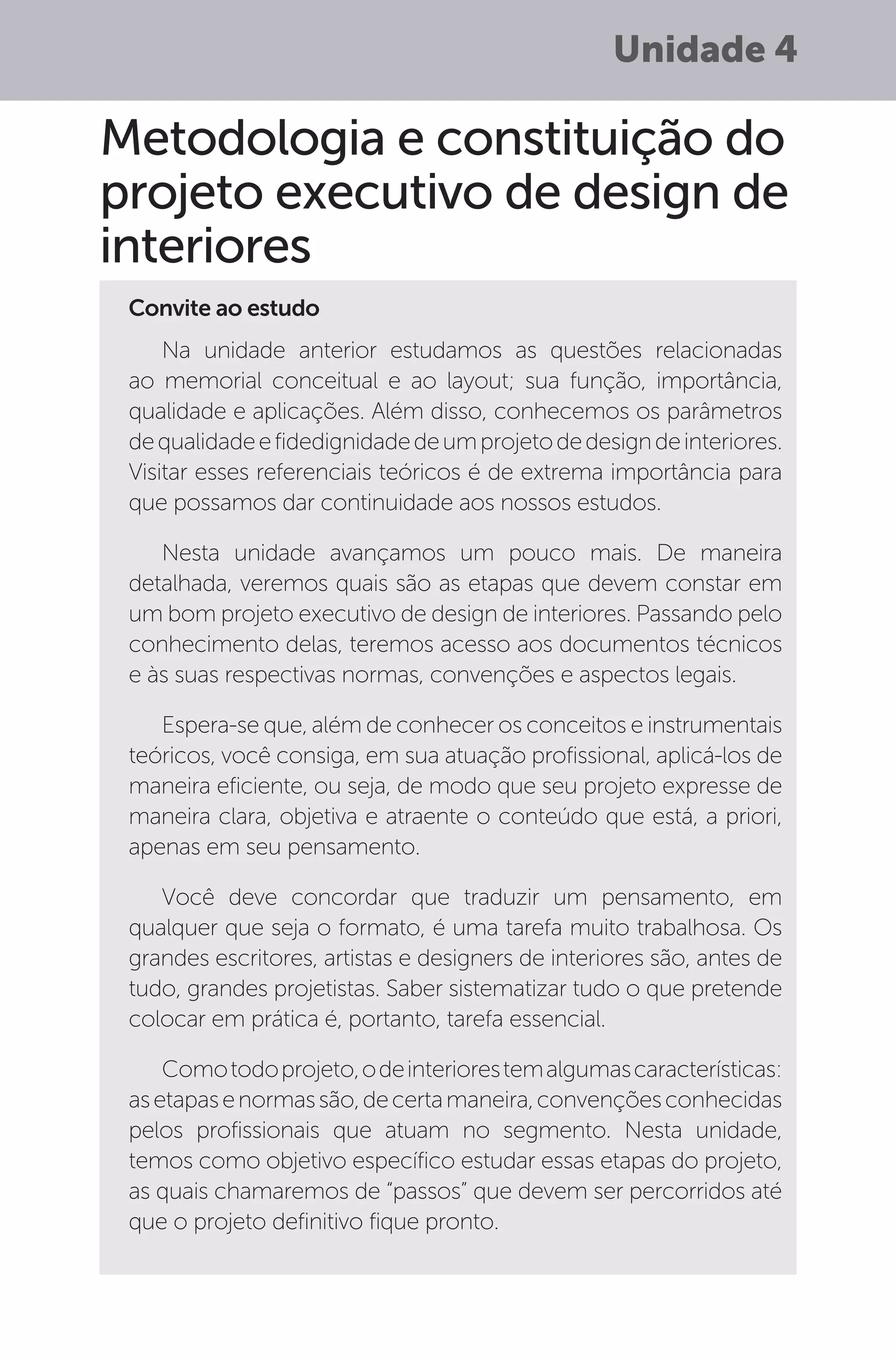 Unidade 4
Metodologia e constituição do
projeto executivo de design de
interiores
Convite ao estudo
Na unidade anterior estudamos as questões relacionadas
ao memorial conceitual e ao layout; sua função, importância,
qualidade e aplicações. Além disso, conhecemos os parâmetros
dequalidadeefidedignidadedeumprojetodedesigndeinteriores.
Visitar esses referenciais teóricos é de extrema importância para
que possamos dar continuidade aos nossos estudos.
Nesta unidade avançamos um pouco mais. De maneira
detalhada, veremos quais são as etapas que devem constar em
um bom projeto executivo de design de interiores. Passando pelo
conhecimento delas, teremos acesso aos documentos técnicos
e às suas respectivas normas, convenções e aspectos legais.
Espera-se que, além de conhecer os conceitos e instrumentais
teóricos, você consiga, em sua atuação profissional, aplicá-los de
maneira eficiente, ou seja, de modo que seu projeto expresse de
maneira clara, objetiva e atraente o conteúdo que está, a priori,
apenas em seu pensamento.
Você deve concordar que traduzir um pensamento, em
qualquer que seja o formato, é uma tarefa muito trabalhosa. Os
grandes escritores, artistas e designers de interiores são, antes de
tudo, grandes projetistas. Saber sistematizar tudo o que pretende
colocar em prática é, portanto, tarefa essencial.
Comotodoprojeto,odeinteriorestemalgumascaracterísticas:
asetapasenormassão,decertamaneira,convençõesconhecidas
pelos profissionais que atuam no segmento. Nesta unidade,
temos como objetivo específico estudar essas etapas do projeto,
as quais chamaremos de “passos” que devem ser percorridos até
que o projeto definitivo fique pronto.
 